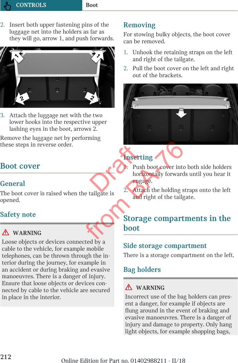 2. Insert both upper fastening pins of theluggage net into the holders as far asthey will go, arrow 1, and push forwards.3. Attach the luggage net with the twolower hooks into the respective upperlashing eyes in the boot, arrows 2.Remove the luggage net by performingthese steps in reverse order.Boot coverGeneralThe boot cover is raised when the tailgate isopened.Safety noteWARNINGLoose objects or devices connected by acable to the vehicle, for example mobiletelephones, can be thrown through the in-terior during the journey, for example inan accident or during braking and evasivemanoeuvres. There is a danger of injury.Ensure that loose objects or devices con-nected by cable to the vehicle are securedin place in the interior.RemovingFor stowing bulky objects, the boot covercan be removed.1. Unhook the retaining straps on the leftand right of the tailgate.2. Pull the boot cover on the left and rightout of the brackets.Inserting1. Push boot cover into both side holdershorizontally forwards until you hear itengage.2. Attach the holding straps onto the leftand right of the tailgate.Storage compartments in thebootSide storage compartmentThere is a storage compartment on the left.Bag holdersWARNINGIncorrect use of the bag holders can pres-ent a danger, for example if objects areflung around in the event of braking andevasive manoeuvres. There is a danger ofinjury and damage to property. Only hanglight objects, for example shopping bags,Seite 212CONTROLS Boot212 Online Edition for Part no. 01402988211 - II/18Draft from BA-76