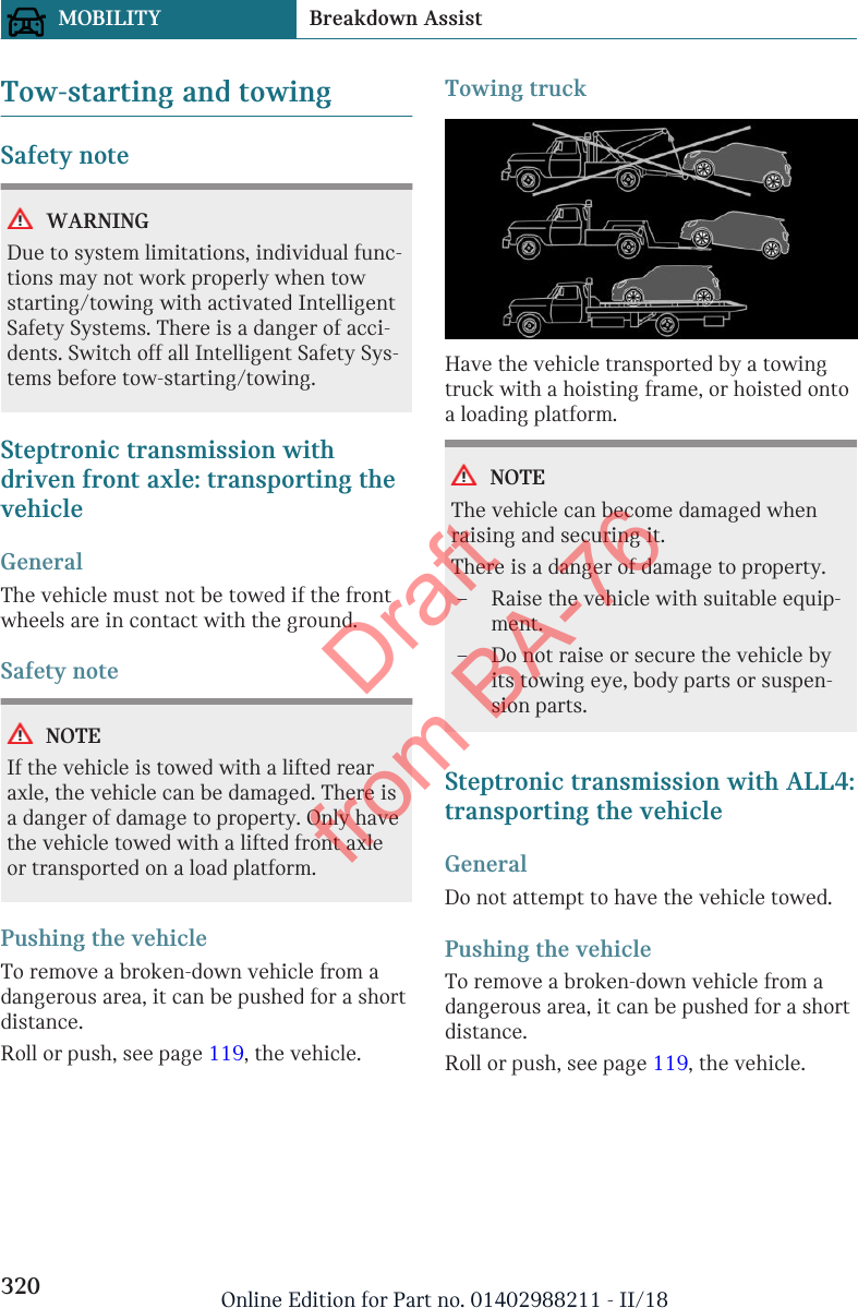 Tow-starting and towingSafety noteWARNINGDue to system limitations, individual func-tions may not work properly when towstarting/towing with activated IntelligentSafety Systems. There is a danger of acci-dents. Switch off all Intelligent Safety Sys-tems before tow-starting/towing.Steptronic transmission withdriven front axle: transporting thevehicleGeneralThe vehicle must not be towed if the frontwheels are in contact with the ground.Safety noteNOTEIf the vehicle is towed with a lifted rearaxle, the vehicle can be damaged. There isa danger of damage to property. Only havethe vehicle towed with a lifted front axleor transported on a load platform.Pushing the vehicleTo remove a broken-down vehicle from adangerous area, it can be pushed for a shortdistance.Roll or push, see page 119, the vehicle.Towing truckHave the vehicle transported by a towingtruck with a hoisting frame, or hoisted ontoa loading platform.NOTEThe vehicle can become damaged whenraising and securing it.There is a danger of damage to property.–Raise the vehicle with suitable equip-ment.–Do not raise or secure the vehicle byits towing eye, body parts or suspen-sion parts.Steptronic transmission with ALL4:transporting the vehicleGeneralDo not attempt to have the vehicle towed.Pushing the vehicleTo remove a broken-down vehicle from adangerous area, it can be pushed for a shortdistance.Roll or push, see page 119, the vehicle.Seite 320MOBILITY Breakdown Assist320 Online Edition for Part no. 01402988211 - II/18Draft from BA-76