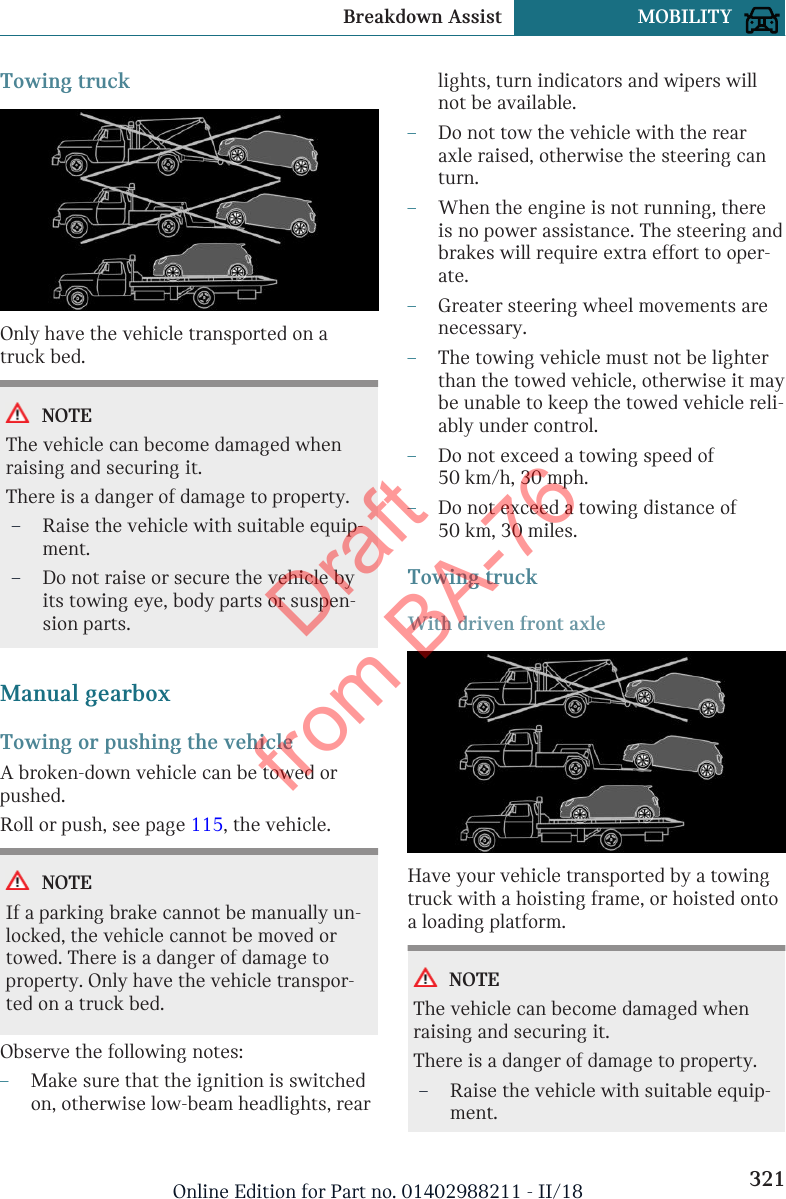 Towing truckOnly have the vehicle transported on atruck bed.NOTEThe vehicle can become damaged whenraising and securing it.There is a danger of damage to property.–Raise the vehicle with suitable equip-ment.–Do not raise or secure the vehicle byits towing eye, body parts or suspen-sion parts.Manual gearboxTowing or pushing the vehicleA broken-down vehicle can be towed orpushed.Roll or push, see page 115, the vehicle.NOTEIf a parking brake cannot be manually un-locked, the vehicle cannot be moved ortowed. There is a danger of damage toproperty. Only have the vehicle transpor-ted on a truck bed.Observe the following notes:–Make sure that the ignition is switchedon, otherwise low-beam headlights, rearlights, turn indicators and wipers willnot be available.–Do not tow the vehicle with the rearaxle raised, otherwise the steering canturn.–When the engine is not running, thereis no power assistance. The steering andbrakes will require extra effort to oper-ate.–Greater steering wheel movements arenecessary.–The towing vehicle must not be lighterthan the towed vehicle, otherwise it maybe unable to keep the towed vehicle reli-ably under control.–Do not exceed a towing speed of50 km/h, 30 mph.–Do not exceed a towing distance of50 km, 30 miles.Towing truckWith driven front axleHave your vehicle transported by a towingtruck with a hoisting frame, or hoisted ontoa loading platform.NOTEThe vehicle can become damaged whenraising and securing it.There is a danger of damage to property.–Raise the vehicle with suitable equip-ment.Seite 321Breakdown Assist MOBILITY321Online Edition for Part no. 01402988211 - II/18Draft from BA-76