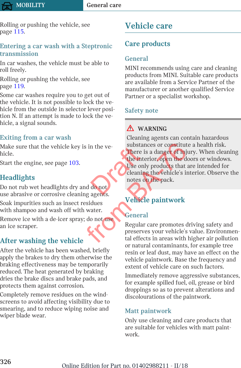 Rolling or pushing the vehicle, seepage 115.Entering a car wash with a SteptronictransmissionIn car washes, the vehicle must be able toroll freely.Rolling or pushing the vehicle, seepage 119.Some car washes require you to get out ofthe vehicle. It is not possible to lock the ve-hicle from the outside in selector lever posi-tion N. If an attempt is made to lock the ve-hicle, a signal sounds.Exiting from a car washMake sure that the vehicle key is in the ve-hicle.Start the engine, see page 103.HeadlightsDo not rub wet headlights dry and do notuse abrasive or corrosive cleaning agents.Soak impurities such as insect residueswith shampoo and wash off with water.Remove ice with a de-icer spray; do not usean ice scraper.After washing the vehicleAfter the vehicle has been washed, brieflyapply the brakes to dry them otherwise thebraking effectiveness may be temporarilyreduced. The heat generated by brakingdries the brake discs and brake pads, andprotects them against corrosion.Completely remove residues on the wind-screens to avoid affecting visibility due tosmearing, and to reduce wiping noise andwiper blade wear.Vehicle careCare productsGeneralMINI recommends using care and cleaningproducts from MINI. Suitable care productsare available from a Service Partner of themanufacturer or another qualified ServicePartner or a specialist workshop.Safety noteWARNINGCleaning agents can contain hazardoussubstances or constitute a health risk.There is a danger of injury. When cleaningthe interior, open the doors or windows.Use only products that are intended forcleaning the vehicle&apos;s interior. Observe thenotes on the pack.Vehicle paintworkGeneralRegular care promotes driving safety andpreserves your vehicle&apos;s value. Environmen-tal effects in areas with higher air pollutionor natural contaminants, for example treeresin or leaf dust, may have an effect on thevehicle paintwork. Base the frequency andextent of vehicle care on such factors.Immediately remove aggressive substances,for example spilled fuel, oil, grease or birddroppings so as to prevent alterations anddiscolourations of the paintwork.Matt paintworkOnly use cleaning and care products thatare suitable for vehicles with matt paint-work.Seite 326MOBILITY General care326 Online Edition for Part no. 01402988211 - II/18Draft from BA-76