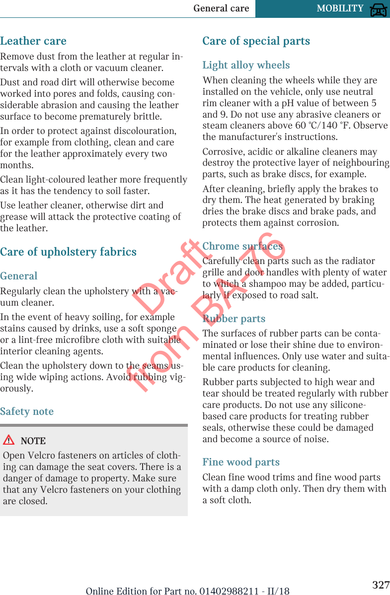 Leather careRemove dust from the leather at regular in-tervals with a cloth or vacuum cleaner.Dust and road dirt will otherwise becomeworked into pores and folds, causing con-siderable abrasion and causing the leathersurface to become prematurely brittle.In order to protect against discolouration,for example from clothing, clean and carefor the leather approximately every twomonths.Clean light-coloured leather more frequentlyas it has the tendency to soil faster.Use leather cleaner, otherwise dirt andgrease will attack the protective coating ofthe leather.Care of upholstery fabricsGeneralRegularly clean the upholstery with a vac-uum cleaner.In the event of heavy soiling, for examplestains caused by drinks, use a soft spongeor a lint-free microfibre cloth with suitableinterior cleaning agents.Clean the upholstery down to the seams us-ing wide wiping actions. Avoid rubbing vig-orously.Safety noteNOTEOpen Velcro fasteners on articles of cloth-ing can damage the seat covers. There is adanger of damage to property. Make surethat any Velcro fasteners on your clothingare closed.Care of special partsLight alloy wheelsWhen cleaning the wheels while they areinstalled on the vehicle, only use neutralrim cleaner with a pH value of between 5and 9. Do not use any abrasive cleaners orsteam cleaners above 60 ℃/140 ℉. Observethe manufacturer&apos;s instructions.Corrosive, acidic or alkaline cleaners maydestroy the protective layer of neighbouringparts, such as brake discs, for example.After cleaning, briefly apply the brakes todry them. The heat generated by brakingdries the brake discs and brake pads, andprotects them against corrosion.Chrome surfacesCarefully clean parts such as the radiatorgrille and door handles with plenty of waterto which a shampoo may be added, particu-larly if exposed to road salt.Rubber partsThe surfaces of rubber parts can be conta-minated or lose their shine due to environ-mental influences. Only use water and suita-ble care products for cleaning.Rubber parts subjected to high wear andtear should be treated regularly with rubbercare products. Do not use any silicone-based care products for treating rubberseals, otherwise these could be damagedand become a source of noise.Fine wood partsClean fine wood trims and fine wood partswith a damp cloth only. Then dry them witha soft cloth.Seite 327General care MOBILITY327Online Edition for Part no. 01402988211 - II/18Draft from BA-76