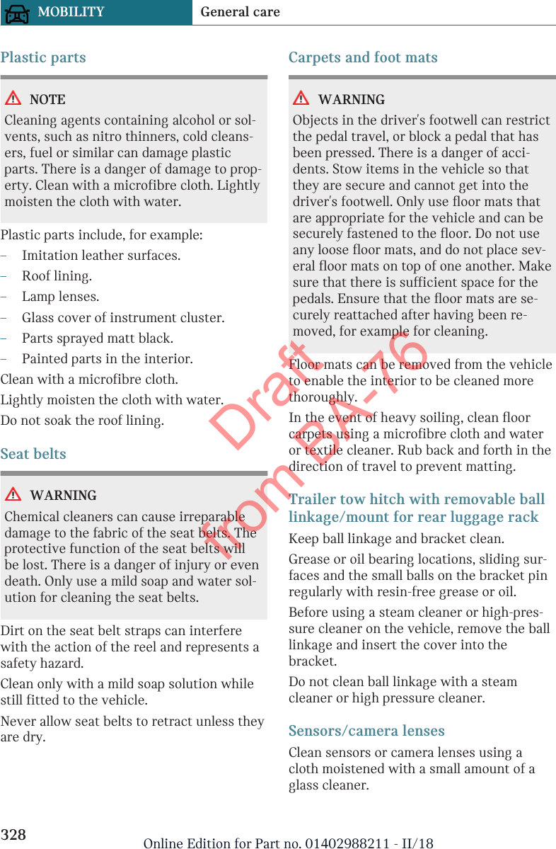 Plastic partsNOTECleaning agents containing alcohol or sol-vents, such as nitro thinners, cold cleans-ers, fuel or similar can damage plasticparts. There is a danger of damage to prop-erty. Clean with a microfibre cloth. Lightlymoisten the cloth with water.Plastic parts include, for example:–Imitation leather surfaces.–Roof lining.–Lamp lenses.–Glass cover of instrument cluster.–Parts sprayed matt black.–Painted parts in the interior.Clean with a microfibre cloth.Lightly moisten the cloth with water.Do not soak the roof lining.Seat beltsWARNINGChemical cleaners can cause irreparabledamage to the fabric of the seat belts. Theprotective function of the seat belts willbe lost. There is a danger of injury or evendeath. Only use a mild soap and water sol-ution for cleaning the seat belts.Dirt on the seat belt straps can interferewith the action of the reel and represents asafety hazard.Clean only with a mild soap solution whilestill fitted to the vehicle.Never allow seat belts to retract unless theyare dry.Carpets and foot matsWARNINGObjects in the driver&apos;s footwell can restrictthe pedal travel, or block a pedal that hasbeen pressed. There is a danger of acci-dents. Stow items in the vehicle so thatthey are secure and cannot get into thedriver&apos;s footwell. Only use floor mats thatare appropriate for the vehicle and can besecurely fastened to the floor. Do not useany loose floor mats, and do not place sev-eral floor mats on top of one another. Makesure that there is sufficient space for thepedals. Ensure that the floor mats are se-curely reattached after having been re-moved, for example for cleaning.Floor mats can be removed from the vehicleto enable the interior to be cleaned morethoroughly.In the event of heavy soiling, clean floorcarpets using a microfibre cloth and wateror textile cleaner. Rub back and forth in thedirection of travel to prevent matting.Trailer tow hitch with removable balllinkage/mount for rear luggage rackKeep ball linkage and bracket clean.Grease or oil bearing locations, sliding sur-faces and the small balls on the bracket pinregularly with resin-free grease or oil.Before using a steam cleaner or high-pres-sure cleaner on the vehicle, remove the balllinkage and insert the cover into thebracket.Do not clean ball linkage with a steamcleaner or high pressure cleaner.Sensors/camera lensesClean sensors or camera lenses using acloth moistened with a small amount of aglass cleaner.Seite 328MOBILITY General care328 Online Edition for Part no. 01402988211 - II/18Draft from BA-76