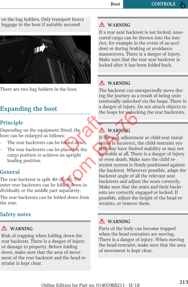 on the bag holders. Only transport heavyluggage in the boot if suitably secured.There are two bag holders in the boot.Expanding the bootPrincipleDepending on the equipment fitted, theboot can be enlarged as follows:–The rear backrests can be folded down.–The rear backrests can be placed in thecargo position to achieve an uprightloading position.GeneralThe rear backrest is split 40–20–40. Theouter rear backrests can be folded down in-dividually or the middle part separately.The rear backrests can be folded down fromthe rear.Safety notesWARNINGRisk of trapping when folding down therear backrest. There is a danger of injuryor damage to property. Before foldingdown, make sure that the area of move-ment of the rear backrest and the head re-straint is kept clear.WARNINGIf a rear seat backrest is not locked, unse-cured cargo can be thrown into the inte-rior, for example in the event of an acci-dent or during braking or avoidancemanoeuvres. There is a danger of injury.Make sure that the rear seat backrest islocked after it has been folded back.WARNINGThe backrest can unexpectedly move dur-ing the journey as a result of being unin-tentionally unlocked via the loops. There isa danger of injury. Do not attach objects tothe loops for unlocking the rear backrests.WARNINGIf the seat adjustment or child seat instal-lation is incorrect, the child restraint sys-tem may have limited stability or may notbe stable at all. There is a danger of injuryor even death. Make sure the child re-straint system is firmly positioned againstthe backrest. Wherever possible, adapt thebackrest angle of all the relevant seatbackrests and adjust the seats correctly.Make sure that the seats and their backr-ests are correctly engaged or locked. Ifpossible, adjust the height of the head re-straints, or remove them.WARNINGParts of the body can become trappedwhen the head restraints are moving.There is a danger of injury. When movingthe head restraint, make sure that the areaof movement is kept clear.Seite 213Boot CONTROLS213Online Edition for Part no. 01402988211 - II/18Draft from BA-76