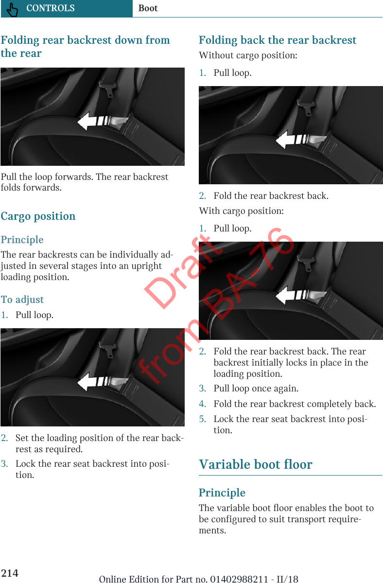 Folding rear backrest down fromthe rearPull the loop forwards. The rear backrestfolds forwards.Cargo positionPrincipleThe rear backrests can be individually ad-justed in several stages into an uprightloading position.To adjust1. Pull loop.2. Set the loading position of the rear back-rest as required.3. Lock the rear seat backrest into posi-tion.Folding back the rear backrestWithout cargo position:1. Pull loop.2. Fold the rear backrest back.With cargo position:1. Pull loop.2. Fold the rear backrest back. The rearbackrest initially locks in place in theloading position.3. Pull loop once again.4. Fold the rear backrest completely back.5. Lock the rear seat backrest into posi-tion.Variable boot floorPrincipleThe variable boot floor enables the boot tobe configured to suit transport require-ments.Seite 214CONTROLS Boot214 Online Edition for Part no. 01402988211 - II/18Draft from BA-76