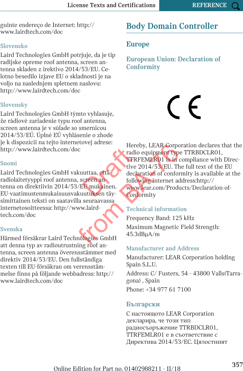 guinte endereço de Internet: http://www.lairdtech.com/docSlovenskoLaird Technologies GmbH potrjuje, da je tipradijske opreme roof antenna, screen an-tenna skladen z irektivo 2014/53/EU. Ce-lotno besedilo izjave EU o skladnosti je navoljo na naslednjem spletnem naslovu:http://www.lairdtech.com/docSlovenskyLaird Technologies GmbH týmto vyhlasuje,že rádiové zariadenie typu roof antenna,screen antenna je v súlade so smernicou2014/53/EÚ. Úplné EÚ vyhlásenie o zhodeje k dispozícii na tejto internetovej adrese:http://www.lairdtech.com/docSuomiLaird Technologies GmbH vakuuttaa, ettäradiolaitetyyppi roof antenna, screen an-tenna on direktiivin 2014/53/EU mukainen.EU-vaatimustenmukaisuusvakuutuksen täy-simittainen teksti on saatavilla seuraavassainternetosoitteessa: http://www.laird-tech.com/docSvenskaHärmed försäkrar Laird Technologies GmbHatt denna typ av radioutrustning roof an-tenna, screen antenna överensstämmer meddirektiv 2014/53/EU. Den fullständigatexten till EU-försäkran om verensstäm-melse finns på följande webbadress: http://www.lairdtech.com/docBody Domain ControllerEuropeEuropean Union: Declaration ofConformityHereby, LEAR Corporation declares that theradio equipment type TTRBDCLR01,TTRFEMLR01 is in compliance with Direc-tive 2014/53/EU. The full text of the EUdeclaration of conformity is available at thefollowing internet address:http://www.lear.com/Products/Declaration-of-ConformityTechnical informationFrequency Band: 125 kHzMaximum Magnetic Field Strength:45.3dBμA/mManufacturer and AddressManufacturer: LEAR Corporation holdingSpain S.L.U.Address: C/ Fusters, 54 - 43800 Valls(Tarra-gona) , SpainPhone: +34 977 61 7100БългарскиС настоящото LEAR Corporationдекларира, че този типрадиосъоръжение TTRBDCLR01,TTRFEMLR01 е в съответствие сДиректива 2014/53/ЕС. ЦялостниятSeite 357License Texts and Certifications REFERENCE357Online Edition for Part no. 01402988211 - II/18Draft from BA-76