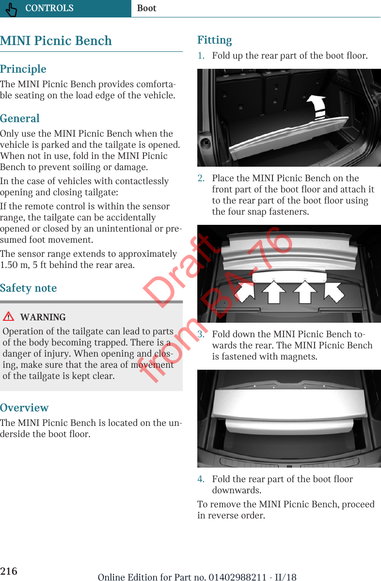 MINI Picnic BenchPrincipleThe MINI Picnic Bench provides comforta-ble seating on the load edge of the vehicle.GeneralOnly use the MINI Picnic Bench when thevehicle is parked and the tailgate is opened.When not in use, fold in the MINI PicnicBench to prevent soiling or damage.In the case of vehicles with contactlesslyopening and closing tailgate:If the remote control is within the sensorrange, the tailgate can be accidentallyopened or closed by an unintentional or pre-sumed foot movement.The sensor range extends to approximately1.50 m, 5 ft behind the rear area.Safety noteWARNINGOperation of the tailgate can lead to partsof the body becoming trapped. There is adanger of injury. When opening and clos-ing, make sure that the area of movementof the tailgate is kept clear.OverviewThe MINI Picnic Bench is located on the un-derside the boot floor.Fitting1. Fold up the rear part of the boot floor.2. Place the MINI Picnic Bench on thefront part of the boot floor and attach itto the rear part of the boot floor usingthe four snap fasteners.3. Fold down the MINI Picnic Bench to-wards the rear. The MINI Picnic Benchis fastened with magnets.4. Fold the rear part of the boot floordownwards.To remove the MINI Picnic Bench, proceedin reverse order.Seite 216CONTROLS Boot216 Online Edition for Part no. 01402988211 - II/18Draft from BA-76