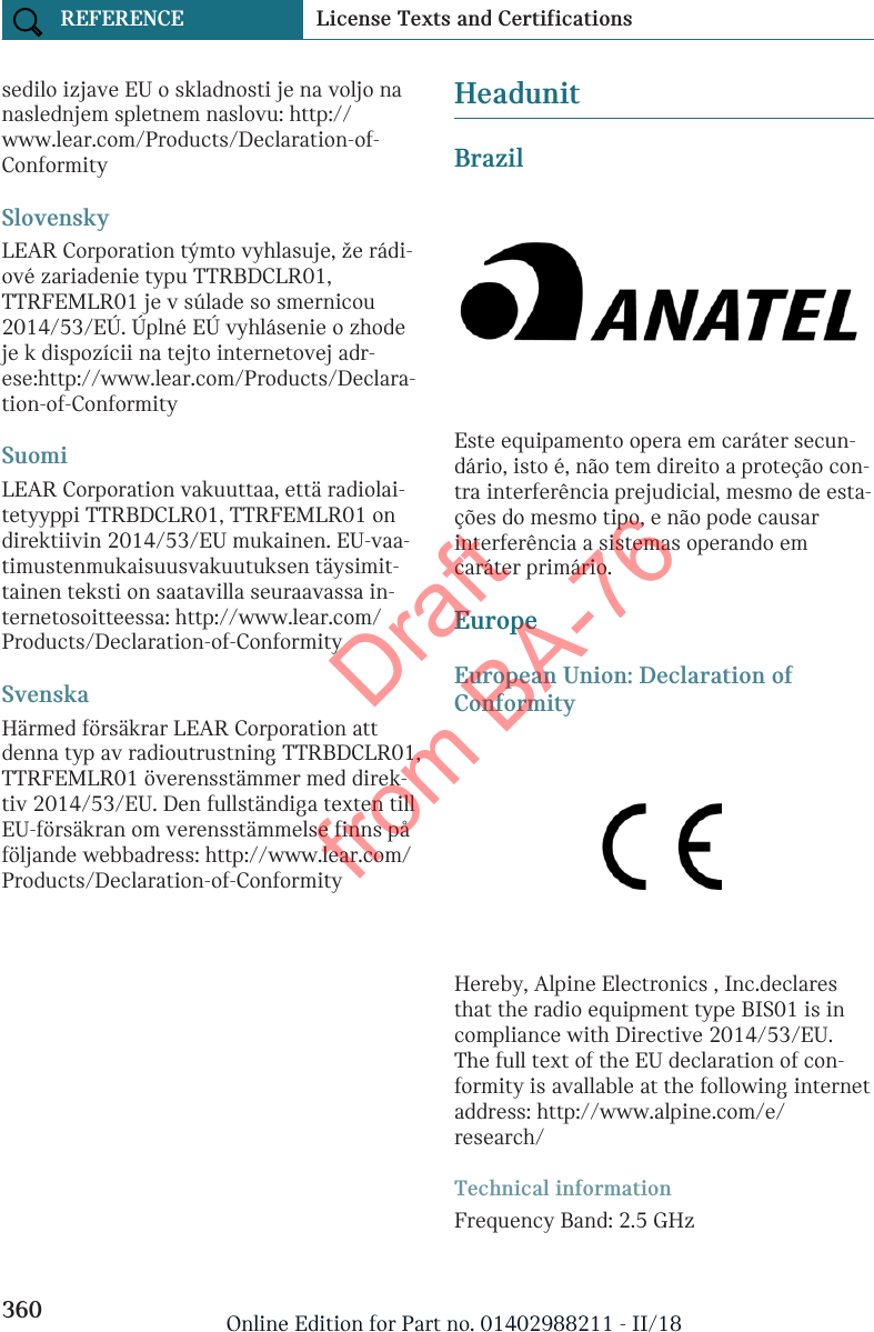 sedilo izjave EU o skladnosti je na voljo nanaslednjem spletnem naslovu: http://www.lear.com/Products/Declaration-of-ConformitySlovenskyLEAR Corporation týmto vyhlasuje, že rádi-ové zariadenie typu TTRBDCLR01,TTRFEMLR01 je v súlade so smernicou2014/53/EÚ. Úplné EÚ vyhlásenie o zhodeje k dispozícii na tejto internetovej adr-ese:http://www.lear.com/Products/Declara-tion-of-ConformitySuomiLEAR Corporation vakuuttaa, että radiolai-tetyyppi TTRBDCLR01, TTRFEMLR01 ondirektiivin 2014/53/EU mukainen. EU-vaa-timustenmukaisuusvakuutuksen täysimit-tainen teksti on saatavilla seuraavassa in-ternetosoitteessa: http://www.lear.com/Products/Declaration-of-ConformitySvenskaHärmed försäkrar LEAR Corporation attdenna typ av radioutrustning TTRBDCLR01,TTRFEMLR01 överensstämmer med direk-tiv 2014/53/EU. Den fullständiga texten tillEU-försäkran om verensstämmelse finns påföljande webbadress: http://www.lear.com/Products/Declaration-of-ConformityHeadunitBrazilEste equipamento opera em caráter secun-dário, isto é, não tem direito a proteção con-tra interferência prejudicial, mesmo de esta-ções do mesmo tipo, e não pode causarinterferência a sistemas operando emcaráter primário.EuropeEuropean Union: Declaration ofConformityHereby, Alpine Electronics , Inc.declaresthat the radio equipment type BIS01 is incompliance with Directive 2014/53/EU.The full text of the EU declaration of con-formity is avallable at the following internetaddress: http://www.alpine.com/e/research/Technical informationFrequency Band: 2.5 GHzSeite 360REFERENCE License Texts and Certifications360 Online Edition for Part no. 01402988211 - II/18Draft from BA-76