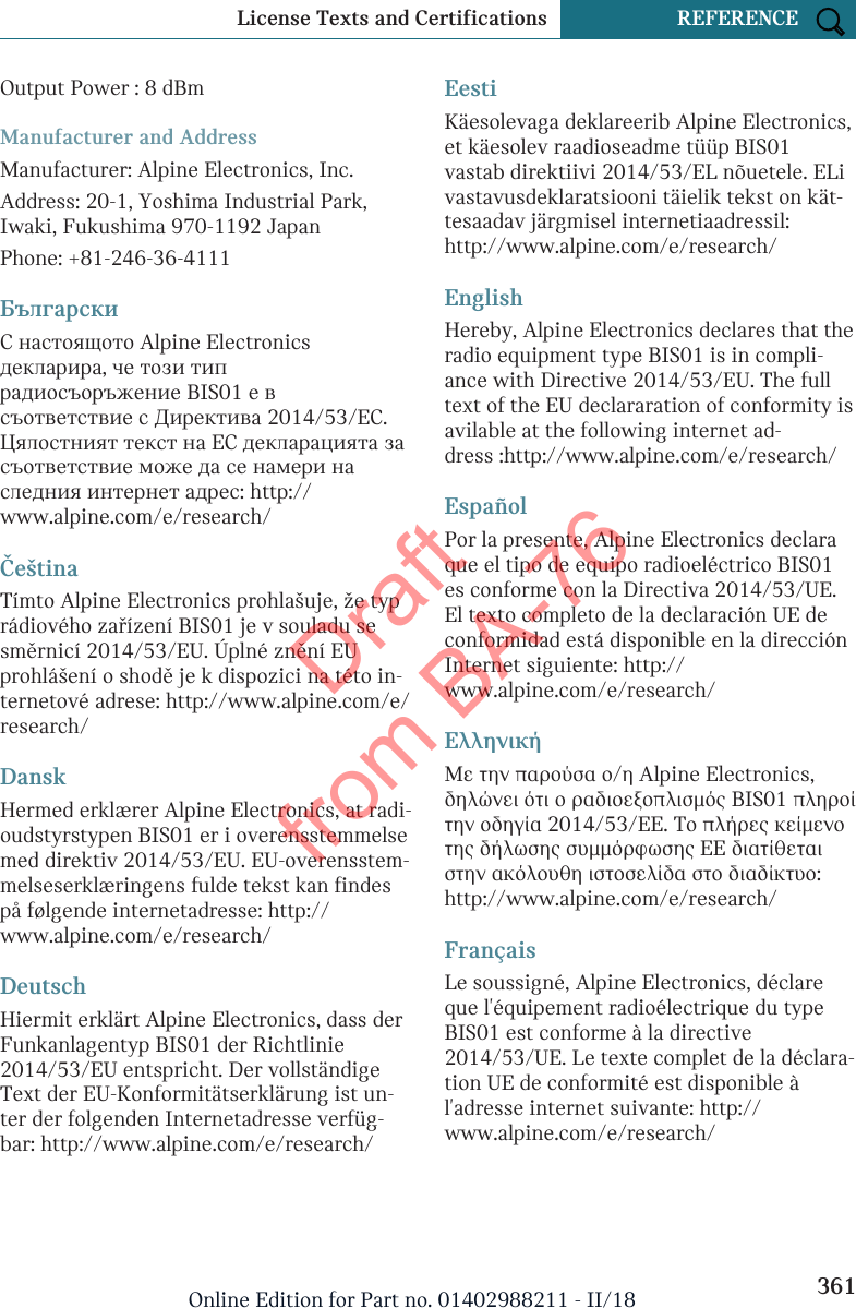 Output Power : 8 dBmManufacturer and AddressManufacturer: Alpine Electronics, Inc.Address: 20-1, Yoshima Industrial Park,Iwaki, Fukushima 970-1192 JapanPhone: +81-246-36-4111БългарскиС настоящото Alpine Electronicsдекларира, че този типрадиосъоръжение BIS01 е всъответствие с Директива 2014/53/ЕС.Цялостният текст на ЕС декларацията засъответствие може да се намери наследния интернет адрес: http://www.alpine.com/e/research/ČeštinaTímto Alpine Electronics prohlašuje, že typrádiového zařízení BIS01 je v souladu sesměrnicí 2014/53/EU. Úplné znění EUprohlášení o shodě je k dispozici na této in-ternetové adrese: http://www.alpine.com/e/research/DanskHermed erklærer Alpine Electronics, at radi-oudstyrstypen BIS01 er i overensstemmelsemed direktiv 2014/53/EU. EU-overensstem-melseserklæringens fulde tekst kan findespå følgende internetadresse: http://www.alpine.com/e/research/DeutschHiermit erklärt Alpine Electronics, dass derFunkanlagentyp BIS01 der Richtlinie2014/53/EU entspricht. Der vollständigeText der EU-Konformitätserklärung ist un-ter der folgenden Internetadresse verfüg-bar: http://www.alpine.com/e/research/EestiKäesolevaga deklareerib Alpine Electronics,et käesolev raadioseadme tüüp BIS01vastab direktiivi 2014/53/EL nõuetele. ELivastavusdeklaratsiooni täielik tekst on kät-tesaadav järgmisel internetiaadressil:http://www.alpine.com/e/research/EnglishHereby, Alpine Electronics declares that theradio equipment type BIS01 is in compli-ance with Directive 2014/53/EU. The fulltext of the EU declararation of conformity isavilable at the following internet ad-dress :http://www.alpine.com/e/research/EspañolPor la presente, Alpine Electronics declaraque el tipo de equipo radioeléctrico BIS01es conforme con la Directiva 2014/53/UE.El texto completo de la declaración UE deconformidad está disponible en la direcciónInternet siguiente: http://www.alpine.com/e/research/ΕλληνικήΜε την παρούσα ο/η Alpine Electronics,δηλώνει ότι ο ραδιοεξοπλισμός BIS01 πληροίτην οδηγία 2014/53/ΕΕ. Το πλήρες κείμενοτης δήλωσης συμμόρφωσης ΕΕ διατίθεταιστην ακόλουθη ιστοσελίδα στο διαδίκτυο:http://www.alpine.com/e/research/FrançaisLe soussigné, Alpine Electronics, déclareque l&apos;équipement radioélectrique du typeBIS01 est conforme à la directive2014/53/UE. Le texte complet de la déclara-tion UE de conformité est disponible àl&apos;adresse internet suivante: http://www.alpine.com/e/research/Seite 361License Texts and Certifications REFERENCE361Online Edition for Part no. 01402988211 - II/18Draft from BA-76