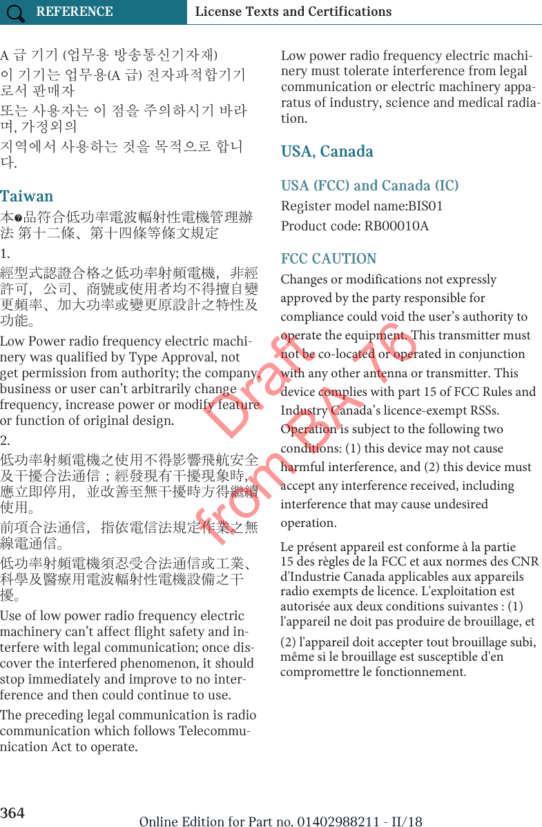 A 급 기기 (업무용 방송통신기자재)이 기기는 업무용(A 급) 전자파적합기기로서 판매자또는 사용자는 이 점을 주의하시기 바라며, 가정외의지역에서 사용하는 것을 목적으로 합니다.Taiwan本產品符合低功率電波輻射性電機管理辦法 第十二條、第十四條等條文規定1.經型式認證合格之低功率射頻電機，非經許可，公司、商號或使用者均不得擅自變更頻率、加大功率或變更原設計之特性及功能。Low Power radio frequency electric machi-nery was qualified by Type Approval, notget permission from authority; the company,business or user can’t arbitrarily changefrequency, increase power or modify featureor function of original design.2.低功率射頻電機之使用不得影響飛航安全及干擾合法通信；經發現有干擾現象時，應立即停用，並改善至無干擾時方得繼續使用。前項合法通信，指依電信法規定作業之無線電通信。低功率射頻電機須忍受合法通信或工業、科學及醫療用電波輻射性電機設備之干擾。Use of low power radio frequency electricmachinery can’t affect flight safety and in-terfere with legal communication; once dis-cover the interfered phenomenon, it shouldstop immediately and improve to no inter-ference and then could continue to use.The preceding legal communication is radiocommunication which follows Telecommu-nication Act to operate.Low power radio frequency electric machi-nery must tolerate interference from legalcommunication or electric machinery appa-ratus of industry, science and medical radia-tion.USA, CanadaUSA (FCC) and Canada (IC)Register model name:BIS01Product code: RB00010AFCC CAUTIONChanges or modifications not expressly approved by the party responsible for compliance could void the user’s authority to operate the equipment. This transmitter must not be co-located or operated in conjunction with any other antenna or transmitter. This device complies with part 15 of FCC Rules and Industry Canada’s licence-exempt RSSs. Operation is subject to the following two conditions: (1) this device may not cause harmful interference, and (2) this device must accept any interference received, including interference that may cause undesired operation.Seite 364REFERENCE License Texts and Certifications364 Online Edition for Part no. 01402988211 - II/18Draft from BA 76Le présent appareil est conforme à la partie 15 des règles de la FCC et aux normes des CNR d&apos;Industrie Canada applicables aux appareils radio exempts de licence. L&apos;exploitation est autorisée aux deux conditions suivantes : (1) l&apos;appareil ne doit pas produire de brouillage, et (2) l&apos;appareil doit accepter tout brouillage subi, même si le brouillage est susceptible d&apos;en compromettre le fonctionnement.