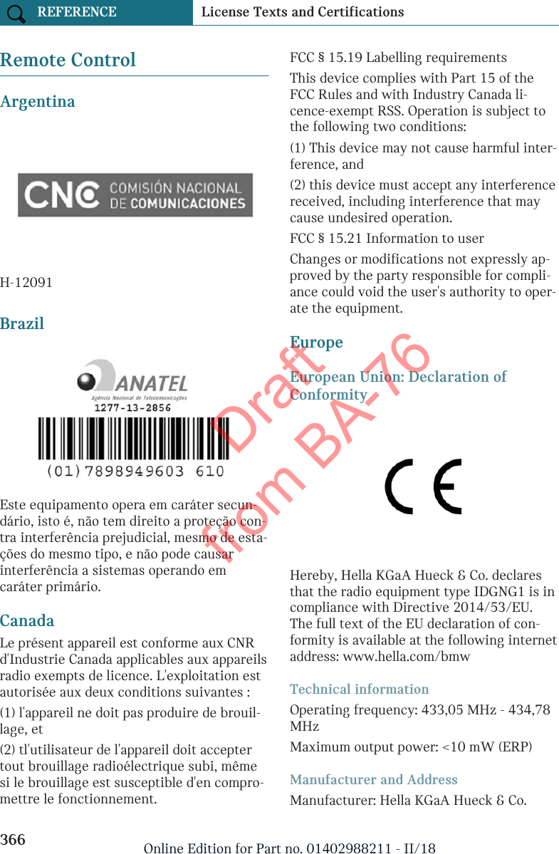 Remote ControlArgentinaH-12091BrazilEste equipamento opera em caráter secun-dário, isto é, não tem direito a proteção con-tra interferência prejudicial, mesmo de esta-ções do mesmo tipo, e não pode causarinterferência a sistemas operando emcaráter primário.CanadaLe présent appareil est conforme aux CNRd&apos;Industrie Canada applicables aux appareilsradio exempts de licence. L&apos;exploitation estautorisée aux deux conditions suivantes :(1) l&apos;appareil ne doit pas produire de brouil-lage, et(2) tl&apos;utilisateur de l&apos;appareil doit acceptertout brouillage radioélectrique subi, mêmesi le brouillage est susceptible d&apos;en compro-mettre le fonctionnement.FCC § 15.19 Labelling requirementsThis device complies with Part 15 of theFCC Rules and with Industry Canada li-cence-exempt RSS. Operation is subject tothe following two conditions:(1) This device may not cause harmful inter-ference, and(2) this device must accept any interferencereceived, including interference that maycause undesired operation.FCC § 15.21 Information to userChanges or modifications not expressly ap-proved by the party responsible for compli-ance could void the user&apos;s authority to oper-ate the equipment.EuropeEuropean Union: Declaration ofConformityHereby, Hella KGaA Hueck &amp; Co. declaresthat the radio equipment type IDGNG1 is incompliance with Directive 2014/53/EU.The full text of the EU declaration of con-formity is available at the following internetaddress: www.hella.com/bmwTechnical informationOperating frequency: 433,05 MHz - 434,78MHzMaximum output power: &lt;10 mW (ERP)Manufacturer and AddressManufacturer: Hella KGaA Hueck &amp; Co.Seite 366REFERENCE License Texts and Certifications366 Online Edition for Part no. 01402988211 - II/18Draft from BA-76