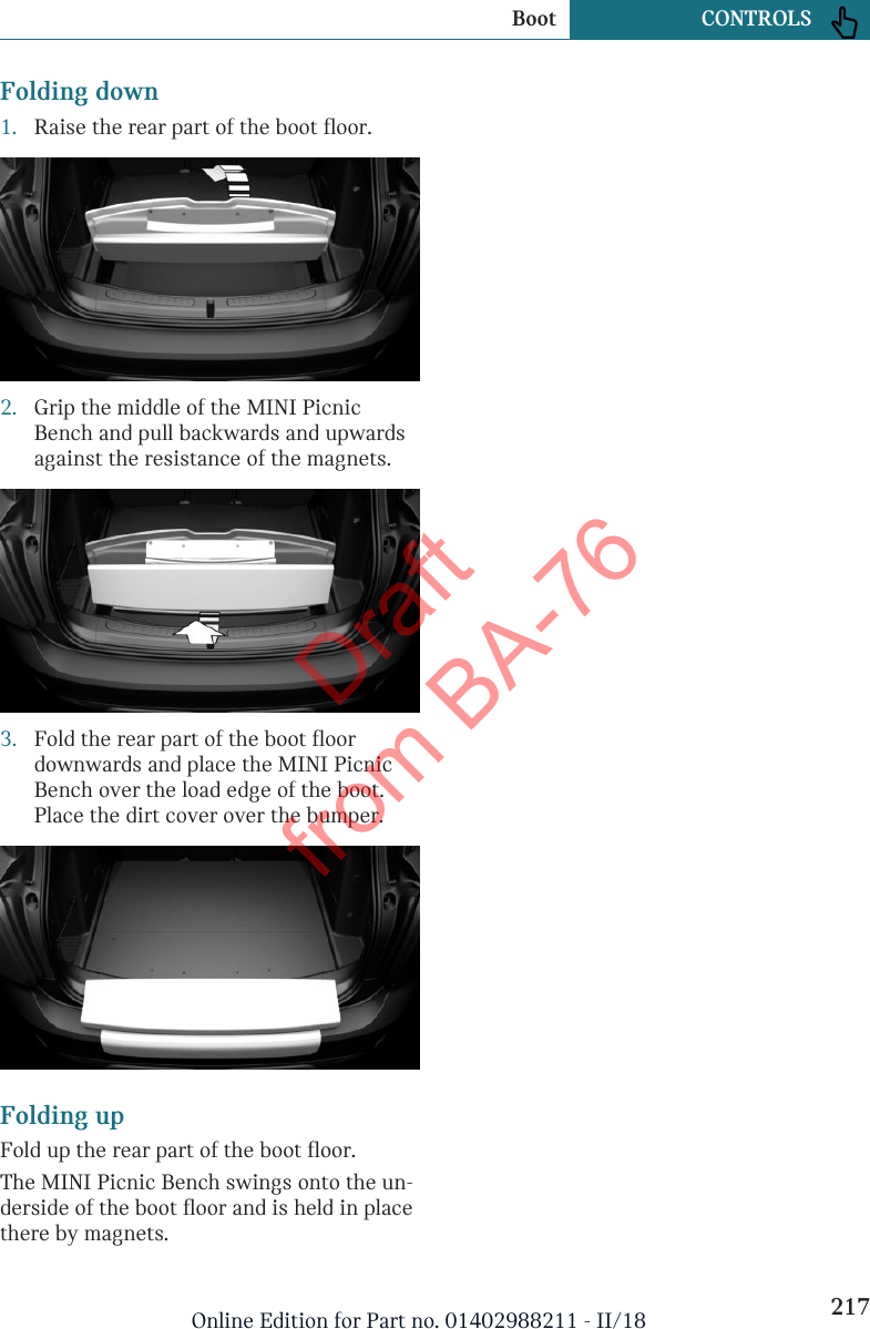 Folding down1. Raise the rear part of the boot floor.2. Grip the middle of the MINI PicnicBench and pull backwards and upwardsagainst the resistance of the magnets.3. Fold the rear part of the boot floordownwards and place the MINI PicnicBench over the load edge of the boot.Place the dirt cover over the bumper.Folding upFold up the rear part of the boot floor.The MINI Picnic Bench swings onto the un-derside of the boot floor and is held in placethere by magnets.Seite 217Boot CONTROLS217Online Edition for Part no. 01402988211 - II/18Draft from BA-76