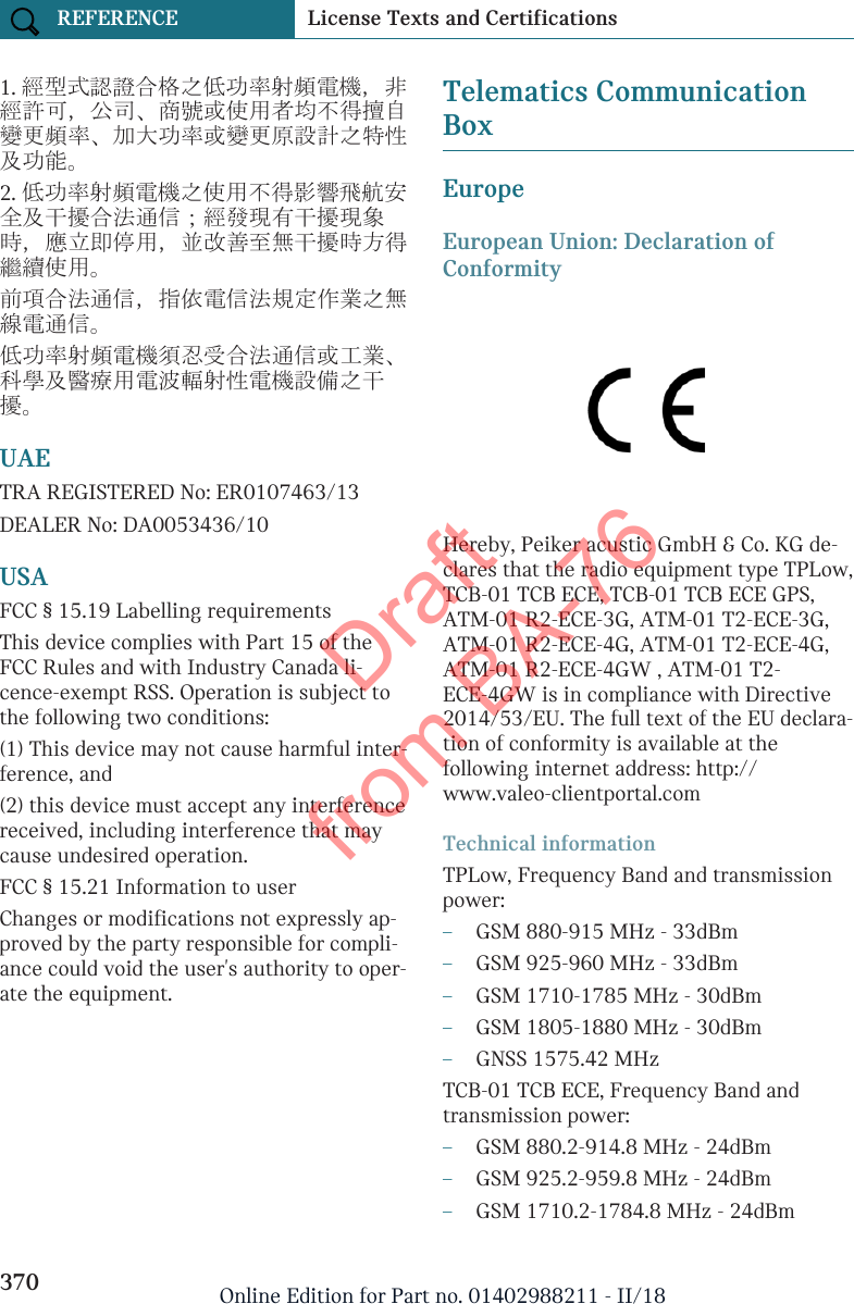 1. 經型式認證合格之低功率射頻電機，非經許可，公司、商號或使用者均不得擅自變更頻率、加大功率或變更原設計之特性及功能。2. 低功率射頻電機之使用不得影響飛航安全及干擾合法通信；經發現有干擾現象時，應立即停用，並改善至無干擾時方得繼續使用。前項合法通信，指依電信法規定作業之無線電通信。低功率射頻電機須忍受合法通信或工業、科學及醫療用電波輻射性電機設備之干擾。UAETRA REGISTERED No: ER0107463/13DEALER No: DA0053436/10USAFCC § 15.19 Labelling requirementsThis device complies with Part 15 of theFCC Rules and with Industry Canada li-cence-exempt RSS. Operation is subject tothe following two conditions:(1) This device may not cause harmful inter-ference, and(2) this device must accept any interferencereceived, including interference that maycause undesired operation.FCC § 15.21 Information to userChanges or modifications not expressly ap-proved by the party responsible for compli-ance could void the user&apos;s authority to oper-ate the equipment.Telematics CommunicationBoxEuropeEuropean Union: Declaration ofConformityHereby, Peiker acustic GmbH &amp; Co. KG de-clares that the radio equipment type TPLow,TCB-01 TCB ECE, TCB-01 TCB ECE GPS,ATM-01 R2-ECE-3G, ATM-01 T2-ECE-3G,ATM-01 R2-ECE-4G, ATM-01 T2-ECE-4G,ATM-01 R2-ECE-4GW , ATM-01 T2-ECE-4GW is in compliance with Directive2014/53/EU. The full text of the EU declara-tion of conformity is available at thefollowing internet address: http://www.valeo-clientportal.comTechnical informationTPLow, Frequency Band and transmissionpower:–GSM 880-915 MHz - 33dBm–GSM 925-960 MHz - 33dBm–GSM 1710-1785 MHz - 30dBm–GSM 1805-1880 MHz - 30dBm–GNSS 1575.42 MHzTCB-01 TCB ECE, Frequency Band andtransmission power:–GSM 880.2-914.8 MHz - 24dBm–GSM 925.2-959.8 MHz - 24dBm–GSM 1710.2-1784.8 MHz - 24dBmSeite 370REFERENCE License Texts and Certifications370 Online Edition for Part no. 01402988211 - II/18Draft from BA-76