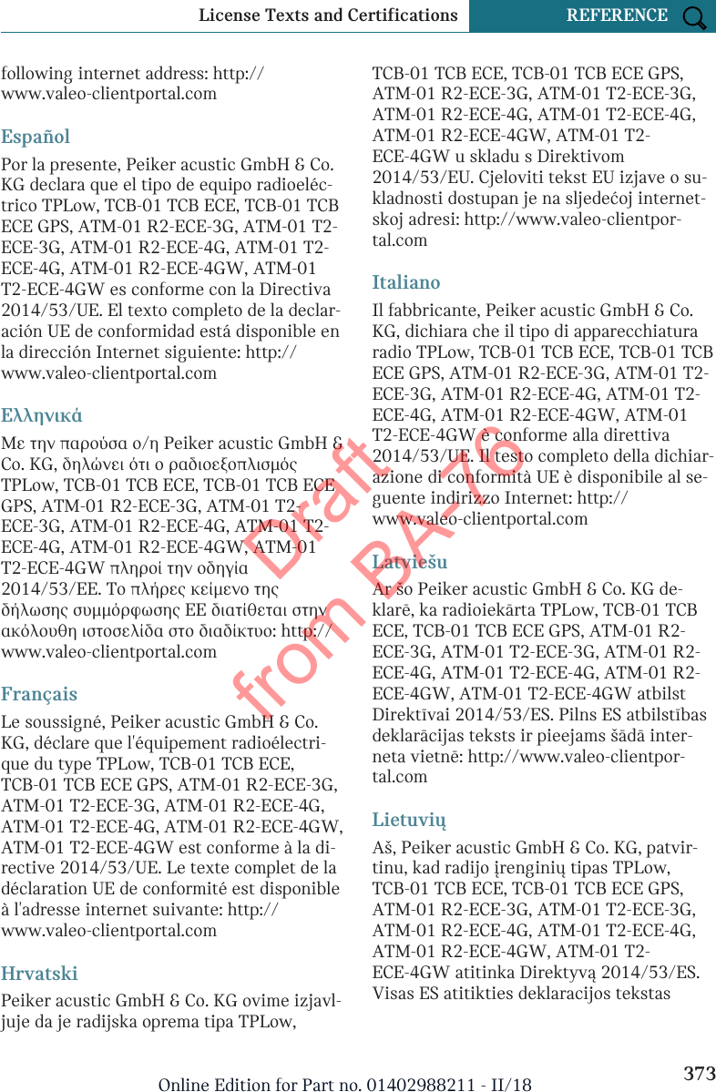 following internet address: http://www.valeo-clientportal.comEspañolPor la presente, Peiker acustic GmbH &amp; Co.KG declara que el tipo de equipo radioeléc-trico TPLow, TCB-01 TCB ECE, TCB-01 TCBECE GPS, ATM-01 R2-ECE-3G, ATM-01 T2-ECE-3G, ATM-01 R2-ECE-4G, ATM-01 T2-ECE-4G, ATM-01 R2-ECE-4GW, ATM-01T2-ECE-4GW es conforme con la Directiva2014/53/UE. El texto completo de la declar-ación UE de conformidad está disponible enla dirección Internet siguiente: http://www.valeo-clientportal.comΕλληνικάΜε την παρούσα ο/η Peiker acustic GmbH &amp;Co. KG, δηλώνει ότι ο ραδιοεξοπλισμόςTPLow, TCB-01 TCB ECE, TCB-01 TCB ECEGPS, ATM-01 R2-ECE-3G, ATM-01 T2-ECE-3G, ATM-01 R2-ECE-4G, ATM-01 T2-ECE-4G, ATM-01 R2-ECE-4GW, ATM-01T2-ECE-4GW πληροί την οδηγία2014/53/ΕΕ. Το πλήρες κείμενο τηςδήλωσης συμμόρφωσης ΕΕ διατίθεται στηνακόλουθη ιστοσελίδα στο διαδίκτυο: http://www.valeo-clientportal.comFrançaisLe soussigné, Peiker acustic GmbH &amp; Co.KG, déclare que l&apos;équipement radioélectri-que du type TPLow, TCB-01 TCB ECE,TCB-01 TCB ECE GPS, ATM-01 R2-ECE-3G,ATM-01 T2-ECE-3G, ATM-01 R2-ECE-4G,ATM-01 T2-ECE-4G, ATM-01 R2-ECE-4GW,ATM-01 T2-ECE-4GW est conforme à la di-rective 2014/53/UE. Le texte complet de ladéclaration UE de conformité est disponibleà l&apos;adresse internet suivante: http://www.valeo-clientportal.comHrvatskiPeiker acustic GmbH &amp; Co. KG ovime izjavl-juje da je radijska oprema tipa TPLow,TCB-01 TCB ECE, TCB-01 TCB ECE GPS,ATM-01 R2-ECE-3G, ATM-01 T2-ECE-3G,ATM-01 R2-ECE-4G, ATM-01 T2-ECE-4G,ATM-01 R2-ECE-4GW, ATM-01 T2-ECE-4GW u skladu s Direktivom2014/53/EU. Cjeloviti tekst EU izjave o su-kladnosti dostupan je na sljedećoj internet-skoj adresi: http://www.valeo-clientpor-tal.comItalianoIl fabbricante, Peiker acustic GmbH &amp; Co.KG, dichiara che il tipo di apparecchiaturaradio TPLow, TCB-01 TCB ECE, TCB-01 TCBECE GPS, ATM-01 R2-ECE-3G, ATM-01 T2-ECE-3G, ATM-01 R2-ECE-4G, ATM-01 T2-ECE-4G, ATM-01 R2-ECE-4GW, ATM-01T2-ECE-4GW è conforme alla direttiva2014/53/UE. Il testo completo della dichiar-azione di conformità UE è disponibile al se-guente indirizzo Internet: http://www.valeo-clientportal.comLatviešuAr šo Peiker acustic GmbH &amp; Co. KG de-klarē, ka radioiekārta TPLow, TCB-01 TCBECE, TCB-01 TCB ECE GPS, ATM-01 R2-ECE-3G, ATM-01 T2-ECE-3G, ATM-01 R2-ECE-4G, ATM-01 T2-ECE-4G, ATM-01 R2-ECE-4GW, ATM-01 T2-ECE-4GW atbilstDirektīvai 2014/53/ES. Pilns ES atbilstībasdeklarācijas teksts ir pieejams šādā inter-neta vietnē: http://www.valeo-clientpor-tal.comLietuviųAš, Peiker acustic GmbH &amp; Co. KG, patvir-tinu, kad radijo įrenginių tipas TPLow,TCB-01 TCB ECE, TCB-01 TCB ECE GPS,ATM-01 R2-ECE-3G, ATM-01 T2-ECE-3G,ATM-01 R2-ECE-4G, ATM-01 T2-ECE-4G,ATM-01 R2-ECE-4GW, ATM-01 T2-ECE-4GW atitinka Direktyvą 2014/53/ES.Visas ES atitikties deklaracijos tekstasSeite 373License Texts and Certifications REFERENCE373Online Edition for Part no. 01402988211 - II/18Draft from BA-76