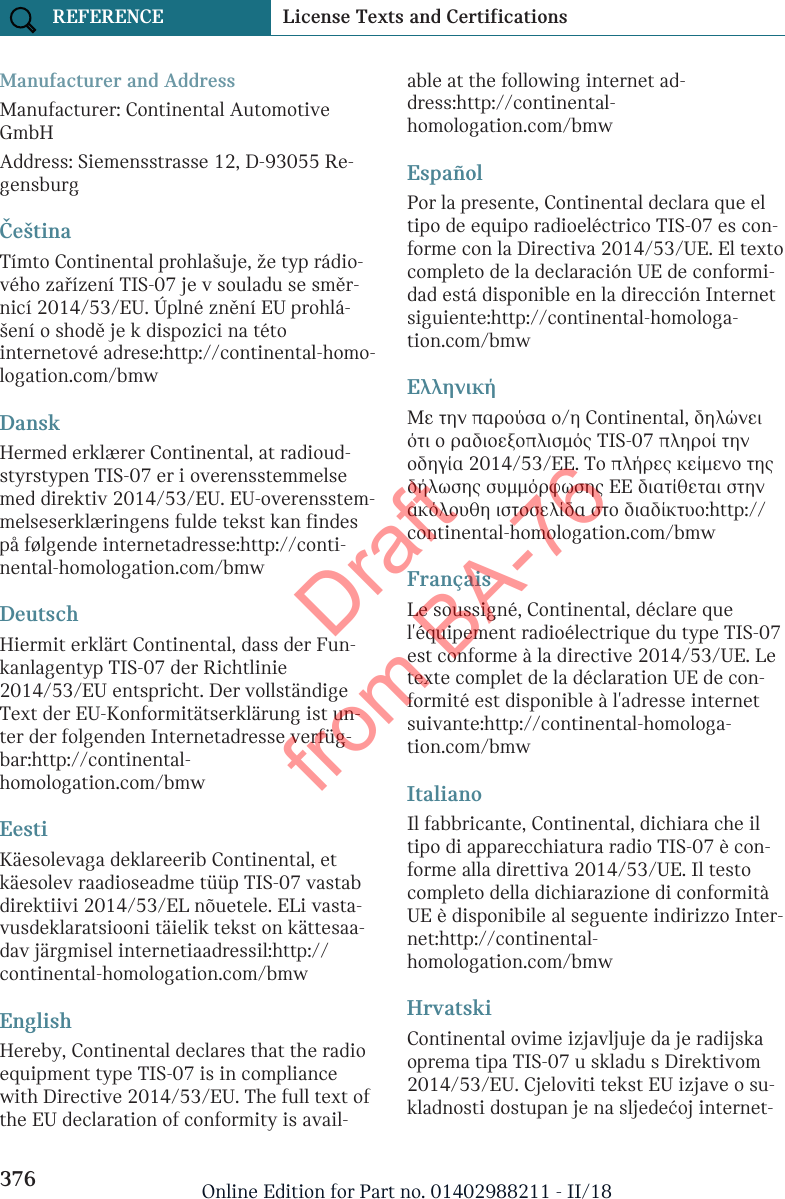 Manufacturer and AddressManufacturer: Continental AutomotiveGmbHAddress: Siemensstrasse 12, D-93055 Re-gensburgČeštinaTímto Continental prohlašuje, že typ rádio-vého zařízení TIS-07 je v souladu se směr-nicí 2014/53/EU. Úplné znění EU prohlá-šení o shodě je k dispozici na tétointernetové adrese:http://continental-homo-logation.com/bmwDanskHermed erklærer Continental, at radioud-styrstypen TIS-07 er i overensstemmelsemed direktiv 2014/53/EU. EU-overensstem-melseserklæringens fulde tekst kan findespå følgende internetadresse:http://conti-nental-homologation.com/bmwDeutschHiermit erklärt Continental, dass der Fun-kanlagentyp TIS-07 der Richtlinie2014/53/EU entspricht. Der vollständigeText der EU-Konformitätserklärung ist un-ter der folgenden Internetadresse verfüg-bar:http://continental-homologation.com/bmwEestiKäesolevaga deklareerib Continental, etkäesolev raadioseadme tüüp TIS-07 vastabdirektiivi 2014/53/EL nõuetele. ELi vasta-vusdeklaratsiooni täielik tekst on kättesaa-dav järgmisel internetiaadressil:http://continental-homologation.com/bmwEnglishHereby, Continental declares that the radioequipment type TIS-07 is in compliancewith Directive 2014/53/EU. The full text ofthe EU declaration of conformity is avail-able at the following internet ad-dress:http://continental-homologation.com/bmwEspañolPor la presente, Continental declara que eltipo de equipo radioeléctrico TIS-07 es con-forme con la Directiva 2014/53/UE. El textocompleto de la declaración UE de conformi-dad está disponible en la dirección Internetsiguiente:http://continental-homologa-tion.com/bmwΕλληνικήΜε την παρούσα ο/η Continental, δηλώνειότι ο ραδιοεξοπλισμός TIS-07 πληροί τηνοδηγία 2014/53/ΕΕ. Το πλήρες κείμενο τηςδήλωσης συμμόρφωσης ΕΕ διατίθεται στηνακόλουθη ιστοσελίδα στο διαδίκτυο:http://continental-homologation.com/bmwFrançaisLe soussigné, Continental, déclare quel&apos;équipement radioélectrique du type TIS-07est conforme à la directive 2014/53/UE. Letexte complet de la déclaration UE de con-formité est disponible à l&apos;adresse internetsuivante:http://continental-homologa-tion.com/bmwItalianoIl fabbricante, Continental, dichiara che iltipo di apparecchiatura radio TIS-07 è con-forme alla direttiva 2014/53/UE. Il testocompleto della dichiarazione di conformitàUE è disponibile al seguente indirizzo Inter-net:http://continental-homologation.com/bmwHrvatskiContinental ovime izjavljuje da je radijskaoprema tipa TIS-07 u skladu s Direktivom2014/53/EU. Cjeloviti tekst EU izjave o su-kladnosti dostupan je na sljedećoj internet-Seite 376REFERENCE License Texts and Certifications376 Online Edition for Part no. 01402988211 - II/18Draft from BA-76