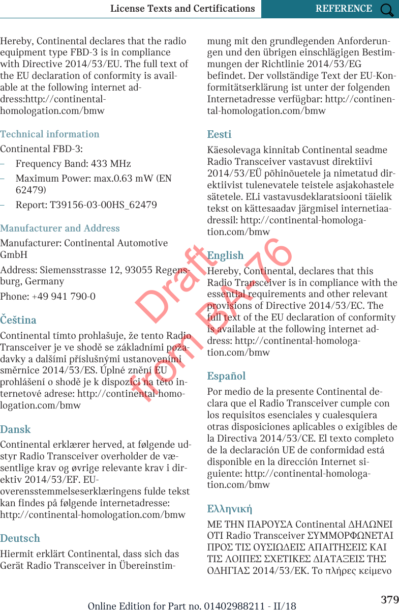 Hereby, Continental declares that the radioequipment type FBD-3 is in compliancewith Directive 2014/53/EU. The full text ofthe EU declaration of conformity is avail-able at the following internet ad-dress:http://continental-homologation.com/bmwTechnical informationContinental FBD-3:–Frequency Band: 433 MHz–Maximum Power: max.0.63 mW (EN62479)–Report: T39156-03-00HS_62479Manufacturer and AddressManufacturer: Continental AutomotiveGmbHAddress: Siemensstrasse 12, 93055 Regens-burg, GermanyPhone: +49 941 790-0ČeštinaContinental tímto prohlašuje, že tento RadioTransceiver je ve shodě se základními poža-davky a dalšími příslušnými ustanovenímisměrnice 2014/53/ES. Úplné znění EUprohlášení o shodě je k dispozici na této in-ternetové adrese: http://continental-homo-logation.com/bmwDanskContinental erklærer herved, at følgende ud-styr Radio Transceiver overholder de væ-sentlige krav og øvrige relevante krav i dir-ektiv 2014/53/EF. EU-overensstemmelseserklæringens fulde tekstkan findes på følgende internetadresse:http://continental-homologation.com/bmwDeutschHiermit erklärt Continental, dass sich dasGerät Radio Transceiver in Übereinstim-mung mit den grundlegenden Anforderun-gen und den übrigen einschlägigen Bestim-mungen der Richtlinie 2014/53/EGbefindet. Der vollständige Text der EU-Kon-formitätserklärung ist unter der folgendenInternetadresse verfügbar: http://continen-tal-homologation.com/bmwEestiKäesolevaga kinnitab Continental seadmeRadio Transceiver vastavust direktiivi2014/53/EÜ põhinõuetele ja nimetatud dir-ektiivist tulenevatele teistele asjakohastelesätetele. ELi vastavusdeklaratsiooni täieliktekst on kättesaadav järgmisel internetiaa-dressil: http://continental-homologa-tion.com/bmwEnglishHereby, Continental, declares that thisRadio Transceiver is in compliance with theessential requirements and other relevantprovisions of Directive 2014/53/EC. Thefull text of the EU declaration of conformityis available at the following internet ad-dress: http://continental-homologa-tion.com/bmwEspañolPor medio de la presente Continental de-clara que el Radio Transceiver cumple conlos requisitos esenciales y cualesquieraotras disposiciones aplicables o exigibles dela Directiva 2014/53/CE. El texto completode la declaración UE de conformidad estádisponible en la dirección Internet si-guiente: http://continental-homologa-tion.com/bmwΕλληνικήΜΕ ΤΗΝ ΠΑΡΟΥΣΑ Continental ΔΗΛΩΝΕΙΟΤΙ Radio Transceiver ΣΥΜΜΟΡΦΩΝΕΤΑΙΠΡΟΣ ΤΙΣ ΟΥΣΙΩΔΕΙΣ ΑΠΑΙΤΗΣΕΙΣ ΚΑΙΤΙΣ ΛΟΙΠΕΣ ΣΧΕΤΙΚΕΣ ΔΙΑΤΑΞΕΙΣ ΤΗΣΟΔΗΓΙΑΣ 2014/53/ΕΚ. Το πλήρες κείμενοSeite 379License Texts and Certifications REFERENCE379Online Edition for Part no. 01402988211 - II/18Draft from BA-76