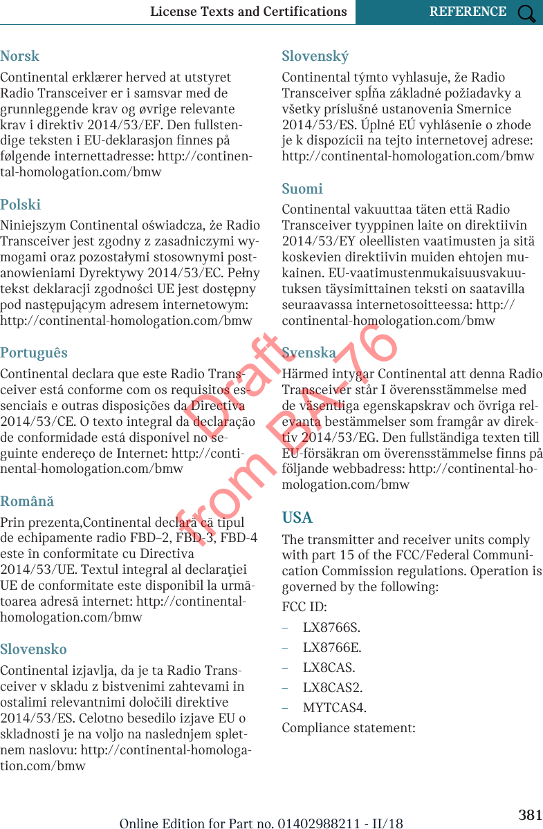 NorskContinental erklærer herved at utstyretRadio Transceiver er i samsvar med degrunnleggende krav og øvrige relevantekrav i direktiv 2014/53/EF. Den fullsten-dige teksten i EU-deklarasjon finnes påfølgende internettadresse: http://continen-tal-homologation.com/bmwPolskiNiniejszym Continental oświadcza, że RadioTransceiver jest zgodny z zasadniczymi wy-mogami oraz pozostałymi stosownymi post-anowieniami Dyrektywy 2014/53/EC. Pełnytekst deklaracji zgodności UE jest dostępnypod następującym adresem internetowym:http://continental-homologation.com/bmwPortuguêsContinental declara que este Radio Trans-ceiver está conforme com os requisitos es-senciais e outras disposições da Directiva2014/53/CE. O texto integral da declaraçãode conformidade está disponível no se-guinte endereço de Internet: http://conti-nental-homologation.com/bmwRomânăPrin prezenta,Continental declară că tipulde echipamente radio FBD–2, FBD-3, FBD-4este în conformitate cu Directiva2014/53/UE. Textul integral al declaraţieiUE de conformitate este disponibil la urmă-toarea adresă internet: http://continental-homologation.com/bmwSlovenskoContinental izjavlja, da je ta Radio Trans-ceiver v skladu z bistvenimi zahtevami inostalimi relevantnimi določili direktive2014/53/ES. Celotno besedilo izjave EU oskladnosti je na voljo na naslednjem splet-nem naslovu: http://continental-homologa-tion.com/bmwSlovenskýContinental týmto vyhlasuje, že RadioTransceiver spĺňa základné požiadavky avšetky príslušné ustanovenia Smernice2014/53/ES. Úplné EÚ vyhlásenie o zhodeje k dispozícii na tejto internetovej adrese:http://continental-homologation.com/bmwSuomiContinental vakuuttaa täten että RadioTransceiver tyyppinen laite on direktiivin2014/53/EY oleellisten vaatimusten ja sitäkoskevien direktiivin muiden ehtojen mu-kainen. EU-vaatimustenmukaisuusvakuu-tuksen täysimittainen teksti on saatavillaseuraavassa internetosoitteessa: http://continental-homologation.com/bmwSvenskaHärmed intygar Continental att denna RadioTransceiver står I överensstämmelse medde väsentliga egenskapskrav och övriga rel-evanta bestämmelser som framgår av direk-tiv 2014/53/EG. Den fullständiga texten tillEU-försäkran om överensstämmelse finns påföljande webbadress: http://continental-ho-mologation.com/bmwUSAThe transmitter and receiver units complywith part 15 of the FCC/Federal Communi-cation Commission regulations. Operation isgoverned by the following:FCC ID:–LX8766S.–LX8766E.–LX8CAS.–LX8CAS2.–MYTCAS4.Compliance statement:Seite 381License Texts and Certifications REFERENCE381Online Edition for Part no. 01402988211 - II/18Draft from BA-76