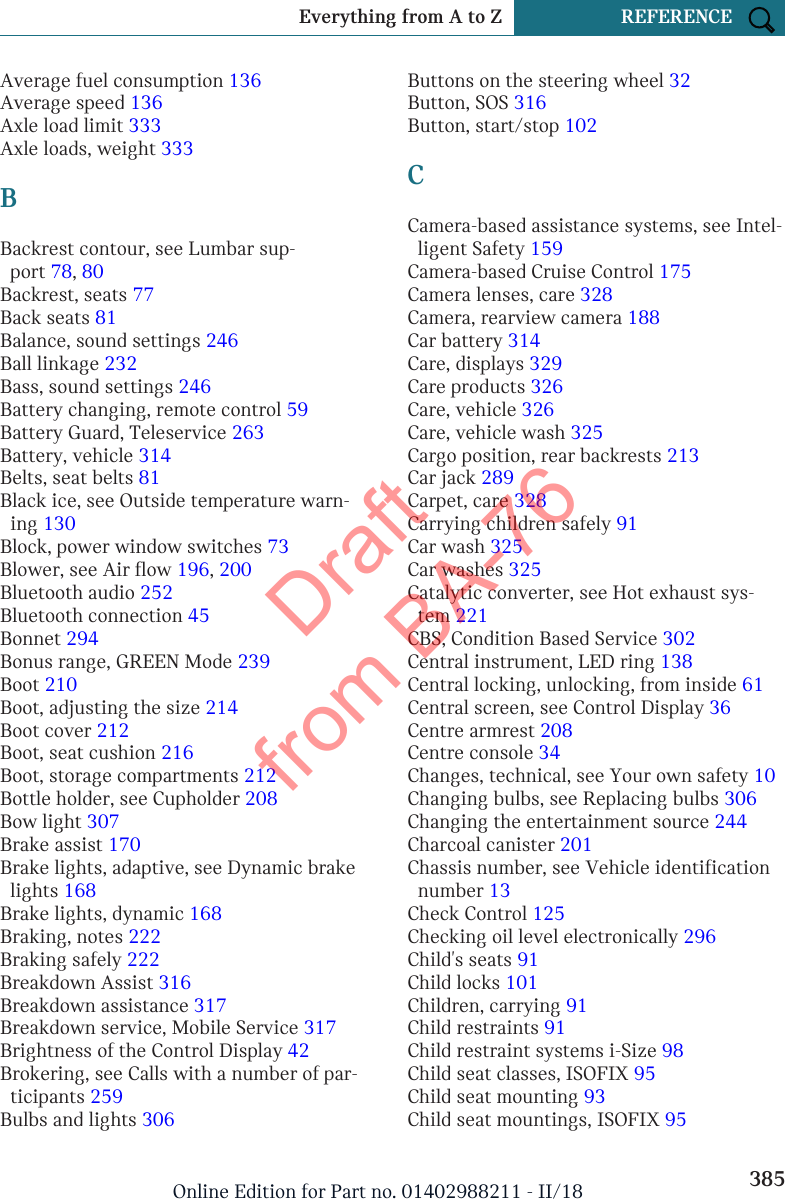 Average fuel consumption 136 Average speed 136 Axle load limit 333 Axle loads, weight 333 BBackrest contour, see Lumbar sup-port 78, 80 Backrest, seats 77 Back seats 81 Balance, sound settings 246 Ball linkage 232 Bass, sound settings 246 Battery changing, remote control 59 Battery Guard, Teleservice 263 Battery, vehicle 314 Belts, seat belts 81 Black ice, see Outside temperature warn-ing 130 Block, power window switches 73 Blower, see Air flow 196, 200 Bluetooth audio 252 Bluetooth connection 45 Bonnet 294 Bonus range, GREEN Mode 239 Boot 210 Boot, adjusting the size 214 Boot cover 212 Boot, seat cushion 216 Boot, storage compartments 212 Bottle holder, see Cupholder 208 Bow light 307 Brake assist 170 Brake lights, adaptive, see Dynamic brakelights 168 Brake lights, dynamic 168 Braking, notes 222 Braking safely 222 Breakdown Assist 316 Breakdown assistance 317 Breakdown service, Mobile Service 317 Brightness of the Control Display 42 Brokering, see Calls with a number of par-ticipants 259 Bulbs and lights 306 Buttons on the steering wheel 32 Button, SOS 316 Button, start/stop 102 CCamera-based assistance systems, see Intel-ligent Safety 159 Camera-based Cruise Control 175 Camera lenses, care 328 Camera, rearview camera 188 Car battery 314 Care, displays 329 Care products 326 Care, vehicle 326 Care, vehicle wash 325 Cargo position, rear backrests 213 Car jack 289 Carpet, care 328 Carrying children safely 91 Car wash 325 Car washes 325 Catalytic converter, see Hot exhaust sys-tem 221 CBS, Condition Based Service 302 Central instrument, LED ring 138 Central locking, unlocking, from inside 61 Central screen, see Control Display 36 Centre armrest 208 Centre console 34 Changes, technical, see Your own safety 10 Changing bulbs, see Replacing bulbs 306 Changing the entertainment source 244 Charcoal canister 201 Chassis number, see Vehicle identificationnumber 13 Check Control 125 Checking oil level electronically 296 Child&apos;s seats 91 Child locks 101 Children, carrying 91 Child restraints 91 Child restraint systems i-Size 98 Child seat classes, ISOFIX 95 Child seat mounting 93 Child seat mountings, ISOFIX 95 Seite 385Everything from A to Z REFERENCE385Online Edition for Part no. 01402988211 - II/18Draft from BA-76