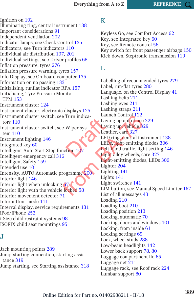 Ignition on 102 Illuminating ring, central instrument 138 Important considerations 91 Independent ventilation 202 Indicator lamps, see Check Control 125 Indicators, see Turn indicators 110 Individual air distribution 197, 201 Individual settings, see Driver profiles 68 Inflation pressure, tyres 276 Inflation pressure warning, tyres 157 Info Display, see On-board computer 135 Information on no passing 133 Initialising, runflat indicator RPA 157 Initialising, Tyre Pressure MonitorTPM 153 Instrument cluster 124 Instrument cluster, electronic displays 125 Instrument cluster switch, see Turn indica-tors 110 Instrument cluster switch, see Wiper sys-tem 110 Instrument lighting 146 Integrated key 60 Intelligent Auto Start Stop function 107 Intelligent emergency call 316 Intelligent Safety 159 Intended use 10 Intensity, AUTO Automatic programme 200 Interior light 146 Interior light when unlocking 57 Interior light with the vehicle locked 58 Interior movement detector 71 Intermittent mode 111 Interval display, service requirements 131 iPod/iPhone 252 i-Size child restraint systems 98 ISOFIX child seat mountings 95 JJack mounting points 289 Jump-starting connection, starting assis-tance 319 Jump starting, see Starting assistance 318 KKeyless Go, see Comfort Access 62 Key, see Integrated key 60 Key, see Remote control 56 Key switch for front passenger airbags 150 Kick-down, Steptronic transmission 119 LLabelling of recommended tyres 279 Label, run-flat tyres 280 Language, on the Control Display 41 Lashing belts 211 Lashing eyes 211 Lashing straps 211 Launch Control 122 Laying up out of use 329 Laying up, vehicle 329 Leather, care 327 LED ring, central instrument 138 LEDs, light-emitting diodes 306 Left-hand traffic, light setting 146 Light alloy wheels, care 327 Light-emitting diodes, LEDs 306 Lighter 204 Lighting 141 Lights 141 Light switches 141 LIM button, see Manual Speed Limiter 167 List of all messages 43 Loading 210 Loading boot 210 Loading position 213 Locking, automatic 70 Locking, doors and windows 101 Locking, from inside 61 Locking settings 69 Lock, wheel studs 288 Low-beam headlights 142 Lower back support 78, 80 Luggage compartment lid 65 Luggage net 211 Luggage rack, see Roof rack 224 Lumbar support 80 Seite 389Everything from A to Z REFERENCE389Online Edition for Part no. 01402988211 - II/18Draft from BA-76