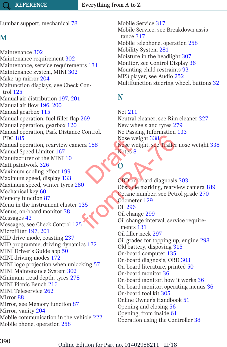 Lumbar support, mechanical 78 MMaintenance 302 Maintenance requirement 302 Maintenance, service requirements 131 Maintenance system, MINI 302 Make-up mirror 204 Malfunction displays, see Check Con-trol 125 Manual air distribution 197, 201 Manual air flow 196, 200 Manual gearbox 115 Manual operation, fuel filler flap 269 Manual operation, gearbox 120 Manual operation, Park Distance Control,PDC 185 Manual operation, rearview camera 188 Manual Speed Limiter 167 Manufacturer of the MINI 10 Matt paintwork 326 Maximum cooling effect 199 Maximum speed, display 133 Maximum speed, winter tyres 280 Mechanical key 60 Memory function 87 Menu in the instrument cluster 135 Menus, on-board monitor 38 Messages 43 Messages, see Check Control 125 Microfilter 197, 201 MID drive mode, coasting 237 MID programme, driving dynamics 172 MINI Driver’s Guide app 50 MINI driving modes 172 MINI logo projection when unlocking 57 MINI Maintenance System 302 Minimum tread depth, tyres 278 MINI Picnic Bench 216 MINI Teleservice 262 Mirror 88 Mirror, see Memory function 87 Mirror, vanity 204 Mobile communication in the vehicle 222 Mobile phone, operation 258 Mobile Service 317 Mobile Service, see Breakdown assis-tance 317 Mobile telephone, operation 258 Mobility System 281 Moisture in the headlight 307 Monitor, see Control Display 36 Mounting child restraints 93 MP3 player, see Audio 252 Multifunction steering wheel, buttons 32 NNet 211 Neutral cleaner, see Rim cleaner 327 New wheels and tyres 279 No Passing Information 133 Nose weight 338 Nose weight, see Trailer nose weight 338 Notes 8 OOBD on-board diagnosis 303 Obstacle marking, rearview camera 189 Octane number, see Petrol grade 270 Odometer 129 Oil 296 Oil change 299 Oil change interval, service require-ments 131 Oil filler neck 297 Oil grades for topping up, engine 298 Old battery, disposing 315 On-board computer 135 On-board diagnosis, OBD 303 On-board literature, printed 50 On-board monitor 36 On-board monitor, how it works 36 On-board monitor, operating menus 36 On-board tool kit 305 Online Owner&apos;s Handbook 51 Opening and closing 56 Opening, from inside 61 Operation using the Controller 38 Seite 390REFERENCE Everything from A to Z390 Online Edition for Part no. 01402988211 - II/18Draft from BA-76