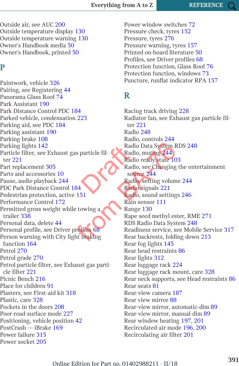 Outside air, see AUC 200 Outside temperature display 130 Outside temperature warning 130 Owner&apos;s Handbook media 50 Owner&apos;s Handbook, printed 50 PPaintwork, vehicle 326 Pairing, see Registering 44 Panorama Glass Roof 74 Park Assistant 190 Park Distance Control PDC 184 Parked vehicle, condensation 223 Parking aid, see PDC 184 Parking assistant 190 Parking brake 108 Parking lights 142 Particle filter, see Exhaust gas particle fil-ter 221 Part replacement 305 Parts and accessories 10 Pause, audio playback 244 PDC Park Distance Control 184 Pedestrian protection, active 151 Performance Control 172 Permitted gross weight while towing atrailer 338 Personal data, delete 44 Personal profile, see Driver profiles 68 Person warning with City light brakingfunction 164 Petrol 270 Petrol grade 270 Petrol particle filter, see Exhaust gas parti-cle filter 221 Picnic Bench 216 Place for children 91 Plasters, see First-aid kit 318 Plastic, care 328 Pockets in the doors 208 Poor-road-surface mode 227 Positioning, vehicle position 42 PostCrash — iBrake 169 Power failure 315 Power socket 205 Power window switches 72 Pressure check, tyres 152 Pressure, tyres 276 Pressure warning, tyres 157 Printed on-board literature 50 Profiles, see Driver profiles 68 Protection function, Glass Roof 76 Protection function, windows 73 Puncture, runflat indicator RPA 157 RRacing track driving 228 Radiator fan, see Exhaust gas particle fil-ter 221 Radio 248 Radio, controls 244 Radio Data System RDS 248 Radio, muting 244 Radio ready state 103 Radio, see Changing the entertainmentsource 244 Radio, setting volume 244 Radio signals 221 Radio, sound settings 246 Rain sensor 111 Range 130 Rape seed methyl ester, RME 271 RDS Radio Data System 248 Readiness service, see Mobile Service 317 Rear backrests, folding down 213 Rear fog lights 145 Rear head restraints 86 Rear lights 312 Rear luggage rack 224 Rear luggage rack mount, care 328 Rear neck supports, see Head restraints 86 Rear seats 81 Rear-view camera 187 Rear view mirror 88 Rear-view mirror, automatic-dim 89 Rear-view mirror, manual-dim 89 Rear window heating 197, 201 Recirculated-air mode 196, 200 Recirculating air filter 201 Seite 391Everything from A to Z REFERENCE391Online Edition for Part no. 01402988211 - II/18Draft from BA-76