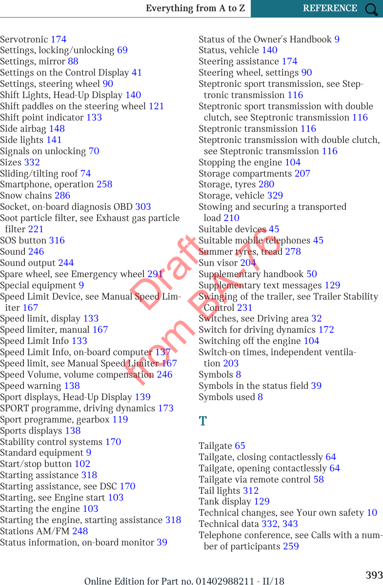 Servotronic 174 Settings, locking/unlocking 69 Settings, mirror 88 Settings on the Control Display 41 Settings, steering wheel 90 Shift Lights, Head-Up Display 140 Shift paddles on the steering wheel 121 Shift point indicator 133 Side airbag 148 Side lights 141 Signals on unlocking 70 Sizes 332 Sliding/tilting roof 74 Smartphone, operation 258 Snow chains 286 Socket, on-board diagnosis OBD 303 Soot particle filter, see Exhaust gas particlefilter 221 SOS button 316 Sound 246 Sound output 244 Spare wheel, see Emergency wheel 291 Special equipment 9 Speed Limit Device, see Manual Speed Lim-iter 167 Speed limit, display 133 Speed limiter, manual 167 Speed Limit Info 133 Speed Limit Info, on-board computer 137 Speed limit, see Manual Speed Limiter 167 Speed Volume, volume compensation 246 Speed warning 138 Sport displays, Head-Up Display 139 SPORT programme, driving dynamics 173 Sport programme, gearbox 119 Sports displays 138 Stability control systems 170 Standard equipment 9 Start/stop button 102 Starting assistance 318 Starting assistance, see DSC 170 Starting, see Engine start 103 Starting the engine 103 Starting the engine, starting assistance 318 Stations AM/FM 248 Status information, on-board monitor 39 Status of the Owner&apos;s Handbook 9 Status, vehicle 140 Steering assistance 174 Steering wheel, settings 90 Steptronic sport transmission, see Step-tronic transmission 116 Steptronic sport transmission with doubleclutch, see Steptronic transmission 116 Steptronic transmission 116 Steptronic transmission with double clutch,see Steptronic transmission 116 Stopping the engine 104 Storage compartments 207 Storage, tyres 280 Storage, vehicle 329 Stowing and securing a transportedload 210 Suitable devices 45 Suitable mobile telephones 45 Summer tyres, tread 278 Sun visor 204 Supplementary handbook 50 Supplementary text messages 129 Swinging of the trailer, see Trailer StabilityControl 231 Switches, see Driving area 32 Switch for driving dynamics 172 Switching off the engine 104 Switch-on times, independent ventila-tion 203 Symbols 8 Symbols in the status field 39 Symbols used 8 TTailgate 65 Tailgate, closing contactlessly 64 Tailgate, opening contactlessly 64 Tailgate via remote control 58 Tail lights 312 Tank display 129 Technical changes, see Your own safety 10 Technical data 332, 343 Telephone conference, see Calls with a num-ber of participants 259 Seite 393Everything from A to Z REFERENCE393Online Edition for Part no. 01402988211 - II/18Draft from BA-76