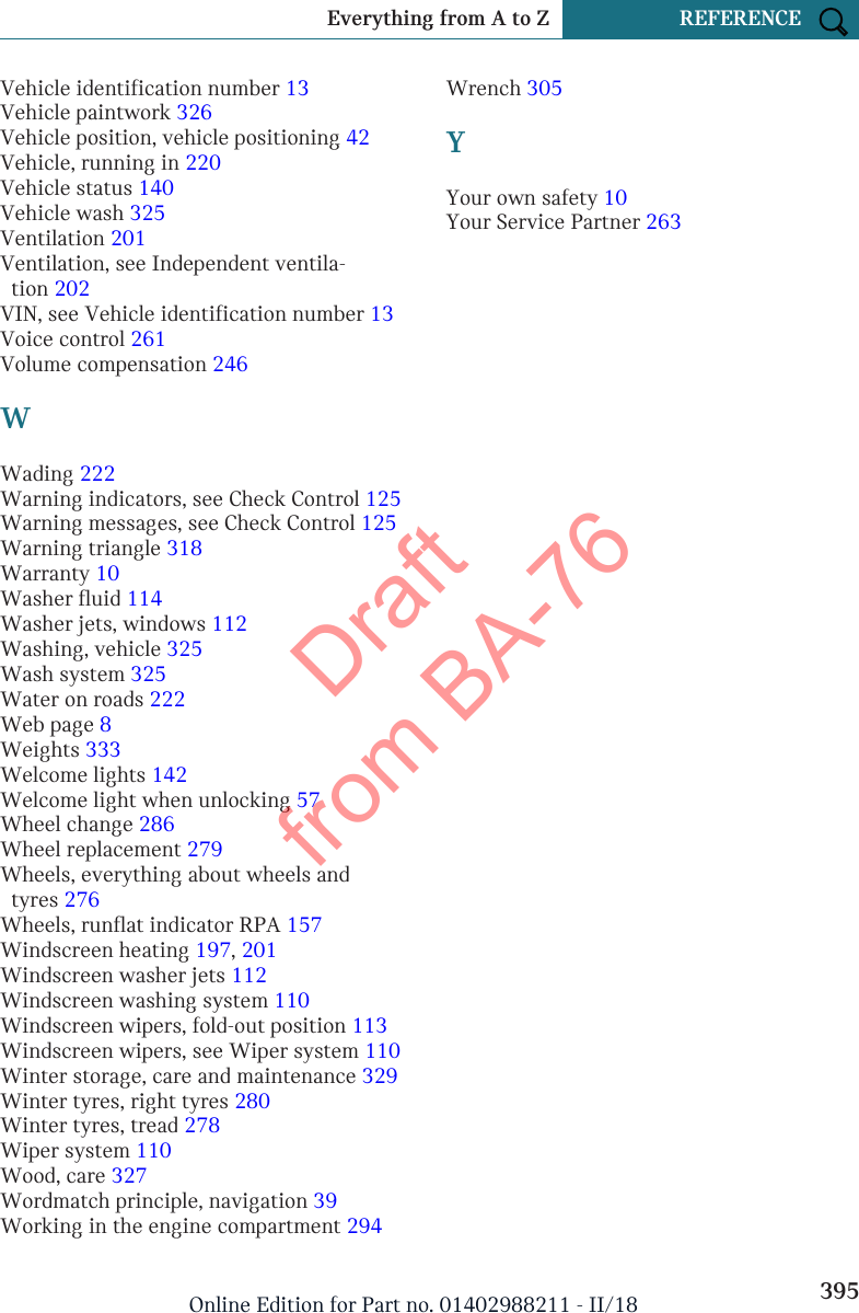 Vehicle identification number 13 Vehicle paintwork 326 Vehicle position, vehicle positioning 42 Vehicle, running in 220 Vehicle status 140 Vehicle wash 325 Ventilation 201 Ventilation, see Independent ventila-tion 202 VIN, see Vehicle identification number 13 Voice control 261 Volume compensation 246 WWading 222 Warning indicators, see Check Control 125 Warning messages, see Check Control 125 Warning triangle 318 Warranty 10 Washer fluid 114 Washer jets, windows 112 Washing, vehicle 325 Wash system 325 Water on roads 222 Web page 8 Weights 333 Welcome lights 142 Welcome light when unlocking 57 Wheel change 286 Wheel replacement 279 Wheels, everything about wheels andtyres 276 Wheels, runflat indicator RPA 157 Windscreen heating 197, 201 Windscreen washer jets 112 Windscreen washing system 110 Windscreen wipers, fold-out position 113 Windscreen wipers, see Wiper system 110 Winter storage, care and maintenance 329 Winter tyres, right tyres 280 Winter tyres, tread 278 Wiper system 110 Wood, care 327 Wordmatch principle, navigation 39 Working in the engine compartment 294 Wrench 305 YYour own safety 10 Your Service Partner 263 Seite 395Everything from A to Z REFERENCE395Online Edition for Part no. 01402988211 - II/18Draft from BA-76