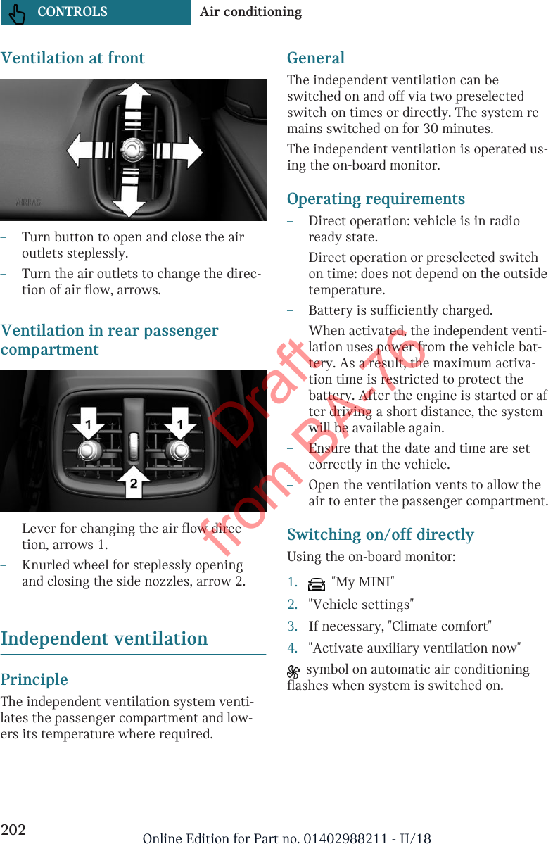 Ventilation at front–Turn button to open and close the airoutlets steplessly.–Turn the air outlets to change the direc-tion of air flow, arrows.Ventilation in rear passengercompartment–Lever for changing the air flow direc-tion, arrows 1.–Knurled wheel for steplessly openingand closing the side nozzles, arrow 2.Independent ventilationPrincipleThe independent ventilation system venti-lates the passenger compartment and low-ers its temperature where required.GeneralThe independent ventilation can beswitched on and off via two preselectedswitch-on times or directly. The system re-mains switched on for 30 minutes.The independent ventilation is operated us-ing the on-board monitor.Operating requirements–Direct operation: vehicle is in radioready state.–Direct operation or preselected switch-on time: does not depend on the outsidetemperature.–Battery is sufficiently charged.When activated, the independent venti-lation uses power from the vehicle bat-tery. As a result, the maximum activa-tion time is restricted to protect thebattery. After the engine is started or af-ter driving a short distance, the systemwill be available again.–Ensure that the date and time are setcorrectly in the vehicle.–Open the ventilation vents to allow theair to enter the passenger compartment.Switching on/off directlyUsing the on-board monitor:1.   &quot;My MINI&quot;2. &quot;Vehicle settings&quot;3. If necessary, &quot;Climate comfort&quot;4. &quot;Activate auxiliary ventilation now&quot;  symbol on automatic air conditioningflashes when system is switched on.Seite 202CONTROLS Air conditioning202 Online Edition for Part no. 01402988211 - II/18Draft from BA-76