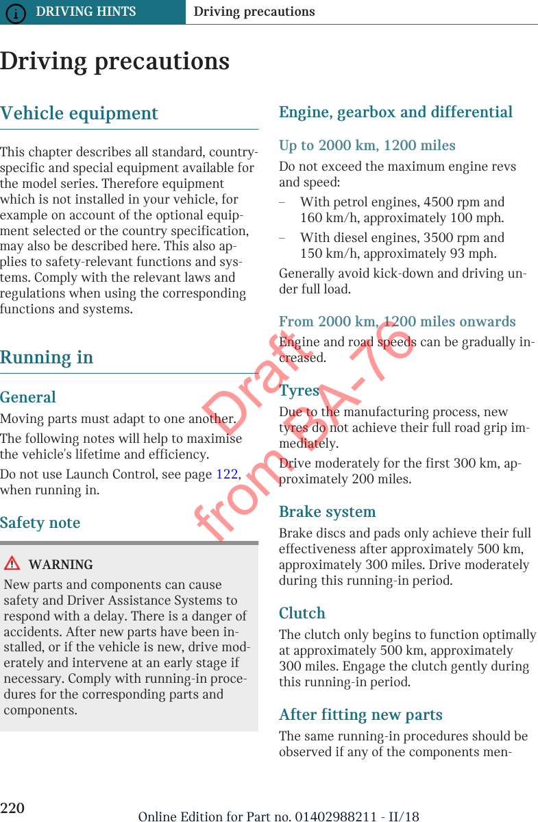 Driving precautionsVehicle equipmentThis chapter describes all standard, country-specific and special equipment available forthe model series. Therefore equipmentwhich is not installed in your vehicle, forexample on account of the optional equip-ment selected or the country specification,may also be described here. This also ap-plies to safety-relevant functions and sys-tems. Comply with the relevant laws andregulations when using the correspondingfunctions and systems.Running inGeneralMoving parts must adapt to one another.The following notes will help to maximisethe vehicle&apos;s lifetime and efficiency.Do not use Launch Control, see page 122,when running in.Safety noteWARNINGNew parts and components can causesafety and Driver Assistance Systems torespond with a delay. There is a danger ofaccidents. After new parts have been in-stalled, or if the vehicle is new, drive mod-erately and intervene at an early stage ifnecessary. Comply with running-in proce-dures for the corresponding parts andcomponents.Engine, gearbox and differentialUp to 2000 km, 1200 milesDo not exceed the maximum engine revsand speed:–With petrol engines, 4500 rpm and160 km/h, approximately 100 mph.–With diesel engines, 3500 rpm and150 km/h, approximately 93 mph.Generally avoid kick-down and driving un-der full load.From 2000 km, 1200 miles onwardsEngine and road speeds can be gradually in-creased.TyresDue to the manufacturing process, newtyres do not achieve their full road grip im-mediately.Drive moderately for the first 300 km, ap-proximately 200 miles.Brake systemBrake discs and pads only achieve their fulleffectiveness after approximately 500 km,approximately 300 miles. Drive moderatelyduring this running-in period.ClutchThe clutch only begins to function optimallyat approximately 500 km, approximately300 miles. Engage the clutch gently duringthis running-in period.After fitting new partsThe same running-in procedures should beobserved if any of the components men-Seite 220DRIVING HINTS Driving precautions220 Online Edition for Part no. 01402988211 - II/18Draft from BA-76