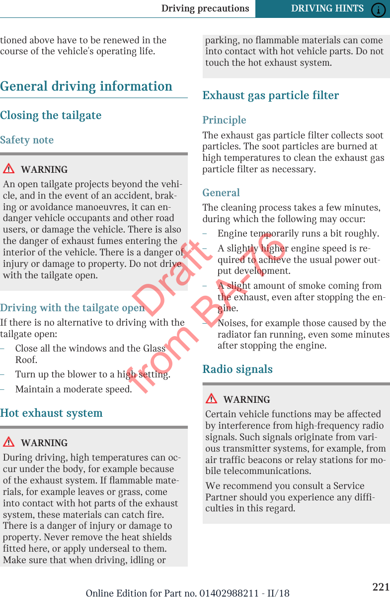 tioned above have to be renewed in thecourse of the vehicle&apos;s operating life.General driving informationClosing the tailgateSafety noteWARNINGAn open tailgate projects beyond the vehi-cle, and in the event of an accident, brak-ing or avoidance manoeuvres, it can en-danger vehicle occupants and other roadusers, or damage the vehicle. There is alsothe danger of exhaust fumes entering theinterior of the vehicle. There is a danger ofinjury or damage to property. Do not drivewith the tailgate open.Driving with the tailgate openIf there is no alternative to driving with thetailgate open:–Close all the windows and the GlassRoof.–Turn up the blower to a high setting.–Maintain a moderate speed.Hot exhaust systemWARNINGDuring driving, high temperatures can oc-cur under the body, for example becauseof the exhaust system. If flammable mate-rials, for example leaves or grass, comeinto contact with hot parts of the exhaustsystem, these materials can catch fire.There is a danger of injury or damage toproperty. Never remove the heat shieldsfitted here, or apply underseal to them.Make sure that when driving, idling orparking, no flammable materials can comeinto contact with hot vehicle parts. Do nottouch the hot exhaust system.Exhaust gas particle filterPrincipleThe exhaust gas particle filter collects sootparticles. The soot particles are burned athigh temperatures to clean the exhaust gasparticle filter as necessary.GeneralThe cleaning process takes a few minutes,during which the following may occur:–Engine temporarily runs a bit roughly.–A slightly higher engine speed is re-quired to achieve the usual power out-put development.–A slight amount of smoke coming fromthe exhaust, even after stopping the en-gine.–Noises, for example those caused by theradiator fan running, even some minutesafter stopping the engine.Radio signalsWARNINGCertain vehicle functions may be affectedby interference from high-frequency radiosignals. Such signals originate from vari-ous transmitter systems, for example, fromair traffic beacons or relay stations for mo-bile telecommunications.We recommend you consult a ServicePartner should you experience any diffi-culties in this regard.Seite 221Driving precautions DRIVING HINTS221Online Edition for Part no. 01402988211 - II/18Draft from BA-76