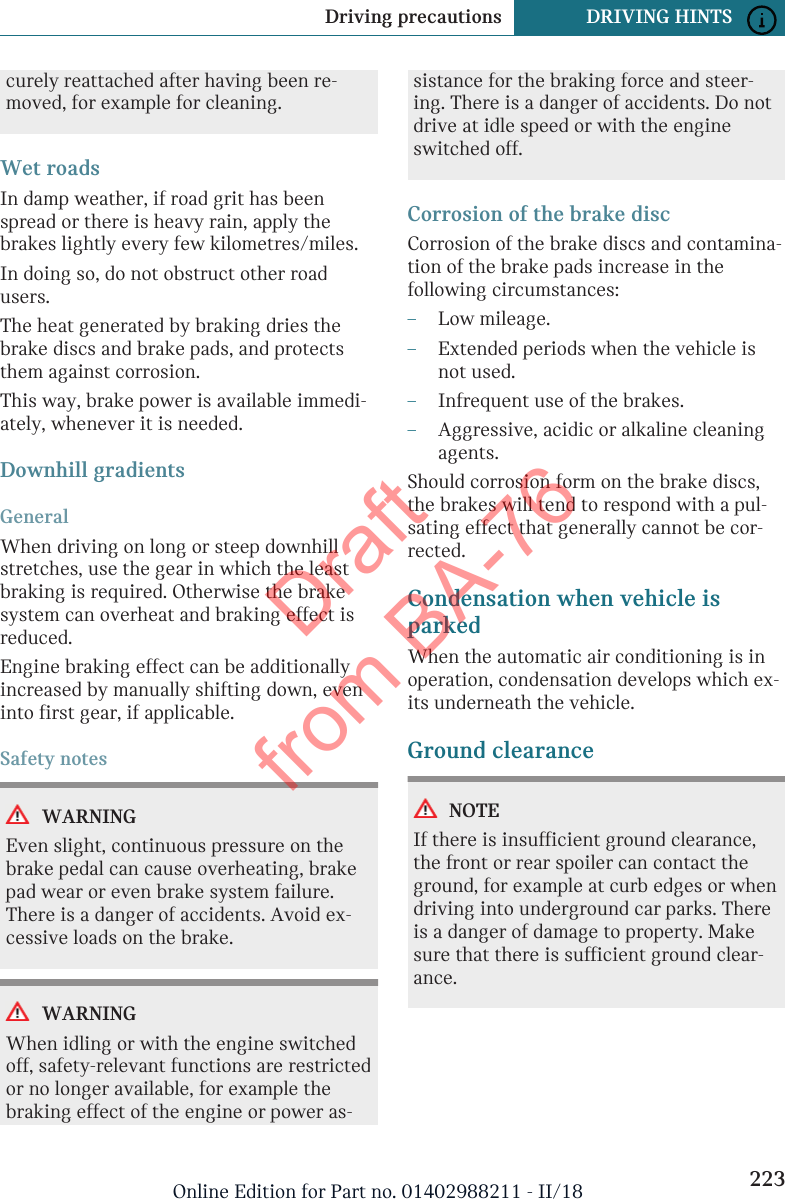 curely reattached after having been re-moved, for example for cleaning.Wet roadsIn damp weather, if road grit has beenspread or there is heavy rain, apply thebrakes lightly every few kilometres/miles.In doing so, do not obstruct other roadusers.The heat generated by braking dries thebrake discs and brake pads, and protectsthem against corrosion.This way, brake power is available immedi-ately, whenever it is needed.Downhill gradientsGeneralWhen driving on long or steep downhillstretches, use the gear in which the leastbraking is required. Otherwise the brakesystem can overheat and braking effect isreduced.Engine braking effect can be additionallyincreased by manually shifting down, eveninto first gear, if applicable.Safety notesWARNINGEven slight, continuous pressure on thebrake pedal can cause overheating, brakepad wear or even brake system failure.There is a danger of accidents. Avoid ex-cessive loads on the brake.WARNINGWhen idling or with the engine switchedoff, safety-relevant functions are restrictedor no longer available, for example thebraking effect of the engine or power as-sistance for the braking force and steer-ing. There is a danger of accidents. Do notdrive at idle speed or with the engineswitched off.Corrosion of the brake discCorrosion of the brake discs and contamina-tion of the brake pads increase in thefollowing circumstances:–Low mileage.–Extended periods when the vehicle isnot used.–Infrequent use of the brakes.–Aggressive, acidic or alkaline cleaningagents.Should corrosion form on the brake discs,the brakes will tend to respond with a pul-sating effect that generally cannot be cor-rected.Condensation when vehicle isparkedWhen the automatic air conditioning is inoperation, condensation develops which ex-its underneath the vehicle.Ground clearanceNOTEIf there is insufficient ground clearance,the front or rear spoiler can contact theground, for example at curb edges or whendriving into underground car parks. Thereis a danger of damage to property. Makesure that there is sufficient ground clear-ance.Seite 223Driving precautions DRIVING HINTS223Online Edition for Part no. 01402988211 - II/18Draft from BA-76