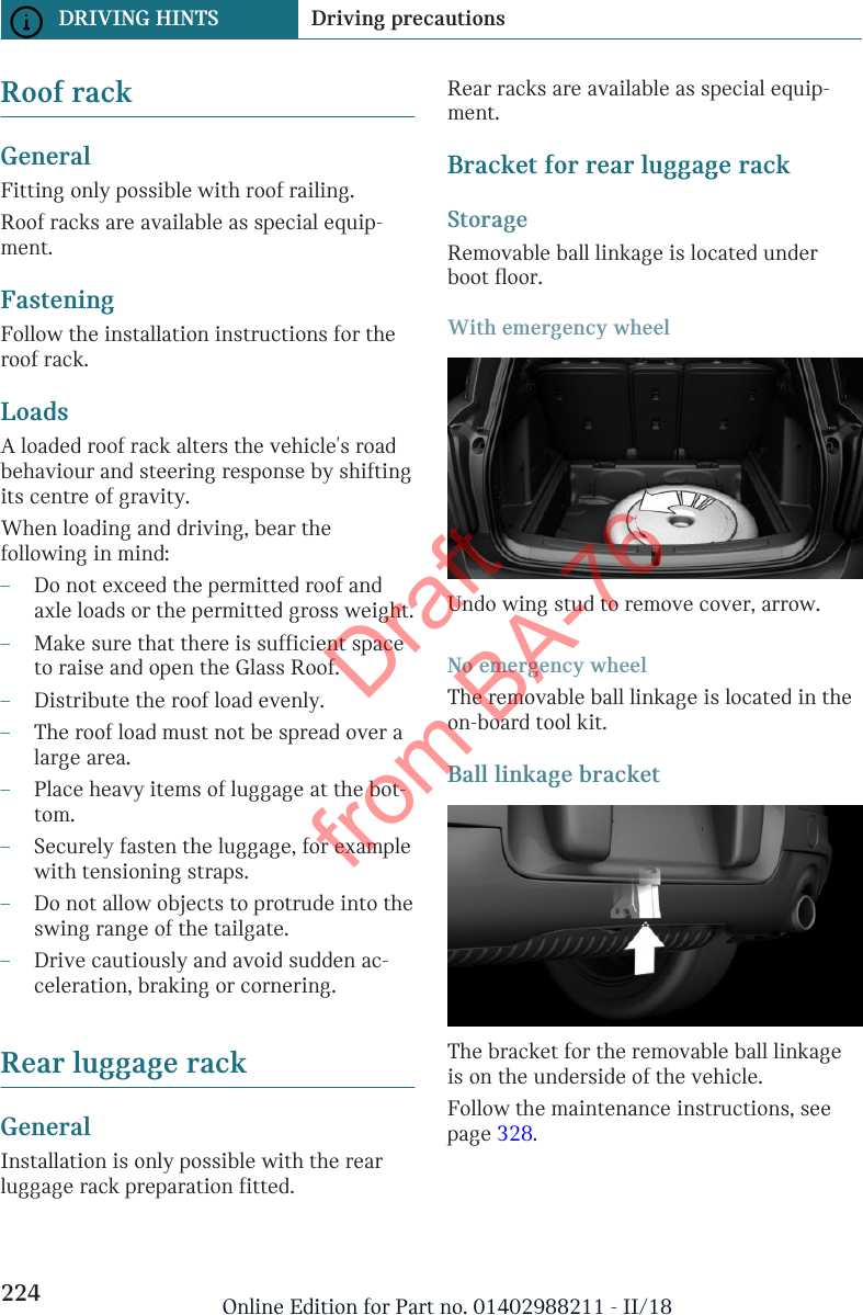 Roof rackGeneralFitting only possible with roof railing.Roof racks are available as special equip-ment.FasteningFollow the installation instructions for theroof rack.LoadsA loaded roof rack alters the vehicle&apos;s roadbehaviour and steering response by shiftingits centre of gravity.When loading and driving, bear thefollowing in mind:–Do not exceed the permitted roof andaxle loads or the permitted gross weight.–Make sure that there is sufficient spaceto raise and open the Glass Roof.–Distribute the roof load evenly.–The roof load must not be spread over alarge area.–Place heavy items of luggage at the bot-tom.–Securely fasten the luggage, for examplewith tensioning straps.–Do not allow objects to protrude into theswing range of the tailgate.–Drive cautiously and avoid sudden ac-celeration, braking or cornering.Rear luggage rackGeneralInstallation is only possible with the rearluggage rack preparation fitted.Rear racks are available as special equip-ment.Bracket for rear luggage rackStorageRemovable ball linkage is located underboot floor.With emergency wheelUndo wing stud to remove cover, arrow.No emergency wheelThe removable ball linkage is located in theon-board tool kit.Ball linkage bracketThe bracket for the removable ball linkageis on the underside of the vehicle.Follow the maintenance instructions, seepage 328.Seite 224DRIVING HINTS Driving precautions224 Online Edition for Part no. 01402988211 - II/18Draft from BA-76