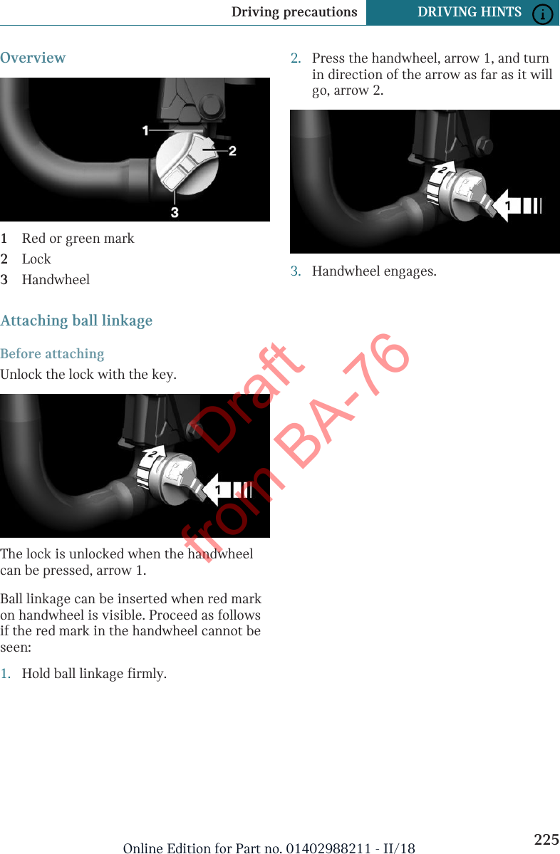 Overview1Red or green mark2Lock3HandwheelAttaching ball linkageBefore attachingUnlock the lock with the key.The lock is unlocked when the handwheelcan be pressed, arrow 1.Ball linkage can be inserted when red markon handwheel is visible. Proceed as followsif the red mark in the handwheel cannot beseen:1. Hold ball linkage firmly.2. Press the handwheel, arrow 1, and turnin direction of the arrow as far as it willgo, arrow 2.3. Handwheel engages.Seite 225Driving precautions DRIVING HINTS225Online Edition for Part no. 01402988211 - II/18Draft from BA-76