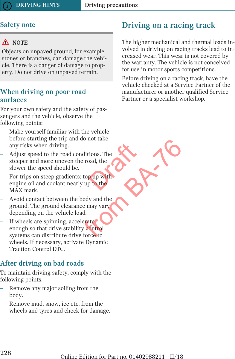 Safety noteNOTEObjects on unpaved ground, for examplestones or branches, can damage the vehi-cle. There is a danger of damage to prop-erty. Do not drive on unpaved terrain.When driving on poor roadsurfacesFor your own safety and the safety of pas-sengers and the vehicle, observe thefollowing points:–Make yourself familiar with the vehiclebefore starting the trip and do not takeany risks when driving.–Adjust speed to the road conditions. Thesteeper and more uneven the road, theslower the speed should be.–For trips on steep gradients: top up withengine oil and coolant nearly up to theMAX mark.–Avoid contact between the body and theground. The ground clearance may varydepending on the vehicle load.–If wheels are spinning, accelerateenough so that drive stability controlsystems can distribute drive force towheels. If necessary, activate DynamicTraction Control DTC.After driving on bad roadsTo maintain driving safety, comply with thefollowing points:–Remove any major soiling from thebody.–Remove mud, snow, ice etc. from thewheels and tyres and check for damage.Driving on a racing trackThe higher mechanical and thermal loads in-volved in driving on racing tracks lead to in-creased wear. This wear is not covered bythe warranty. The vehicle is not conceivedfor use in motor sports competitions.Before driving on a racing track, have thevehicle checked at a Service Partner of themanufacturer or another qualified ServicePartner or a specialist workshop.Seite 228DRIVING HINTS Driving precautions228 Online Edition for Part no. 01402988211 - II/18Draft from BA-76