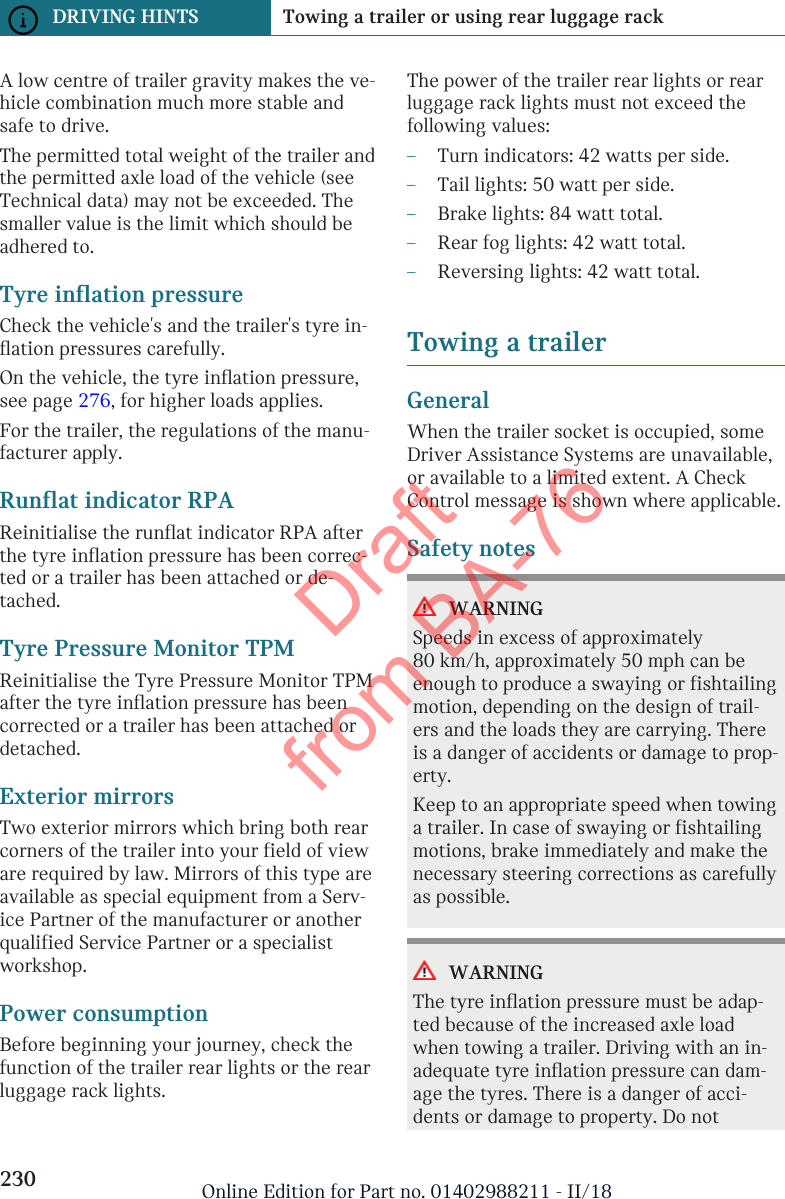 A low centre of trailer gravity makes the ve-hicle combination much more stable andsafe to drive.The permitted total weight of the trailer andthe permitted axle load of the vehicle (seeTechnical data) may not be exceeded. Thesmaller value is the limit which should beadhered to.Tyre inflation pressureCheck the vehicle&apos;s and the trailer&apos;s tyre in-flation pressures carefully.On the vehicle, the tyre inflation pressure,see page 276, for higher loads applies.For the trailer, the regulations of the manu-facturer apply.Runflat indicator RPAReinitialise the runflat indicator RPA afterthe tyre inflation pressure has been correc-ted or a trailer has been attached or de-tached.Tyre Pressure Monitor TPMReinitialise the Tyre Pressure Monitor TPMafter the tyre inflation pressure has beencorrected or a trailer has been attached ordetached.Exterior mirrorsTwo exterior mirrors which bring both rearcorners of the trailer into your field of vieware required by law. Mirrors of this type areavailable as special equipment from a Serv-ice Partner of the manufacturer or anotherqualified Service Partner or a specialistworkshop.Power consumptionBefore beginning your journey, check thefunction of the trailer rear lights or the rearluggage rack lights.The power of the trailer rear lights or rearluggage rack lights must not exceed thefollowing values:–Turn indicators: 42 watts per side.–Tail lights: 50 watt per side.–Brake lights: 84 watt total.–Rear fog lights: 42 watt total.–Reversing lights: 42 watt total.Towing a trailerGeneralWhen the trailer socket is occupied, someDriver Assistance Systems are unavailable,or available to a limited extent. A CheckControl message is shown where applicable.Safety notesWARNINGSpeeds in excess of approximately80 km/h, approximately 50 mph can beenough to produce a swaying or fishtailingmotion, depending on the design of trail-ers and the loads they are carrying. Thereis a danger of accidents or damage to prop-erty.Keep to an appropriate speed when towinga trailer. In case of swaying or fishtailingmotions, brake immediately and make thenecessary steering corrections as carefullyas possible.WARNINGThe tyre inflation pressure must be adap-ted because of the increased axle loadwhen towing a trailer. Driving with an in-adequate tyre inflation pressure can dam-age the tyres. There is a danger of acci-dents or damage to property. Do notSeite 230DRIVING HINTS Towing a trailer or using rear luggage rack230 Online Edition for Part no. 01402988211 - II/18Draft from BA-76