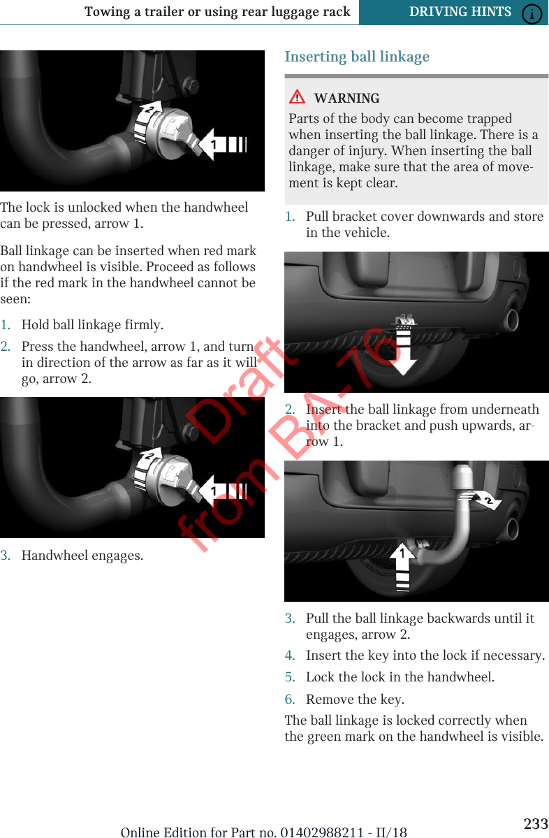 The lock is unlocked when the handwheelcan be pressed, arrow 1.Ball linkage can be inserted when red markon handwheel is visible. Proceed as followsif the red mark in the handwheel cannot beseen:1. Hold ball linkage firmly.2. Press the handwheel, arrow 1, and turnin direction of the arrow as far as it willgo, arrow 2.3. Handwheel engages.Inserting ball linkageWARNINGParts of the body can become trappedwhen inserting the ball linkage. There is adanger of injury. When inserting the balllinkage, make sure that the area of move-ment is kept clear.1. Pull bracket cover downwards and storein the vehicle.2. Insert the ball linkage from underneathinto the bracket and push upwards, ar-row 1.3. Pull the ball linkage backwards until itengages, arrow 2.4. Insert the key into the lock if necessary.5. Lock the lock in the handwheel.6. Remove the key.The ball linkage is locked correctly whenthe green mark on the handwheel is visible.Seite 233Towing a trailer or using rear luggage rack DRIVING HINTS233Online Edition for Part no. 01402988211 - II/18Draft from BA-76