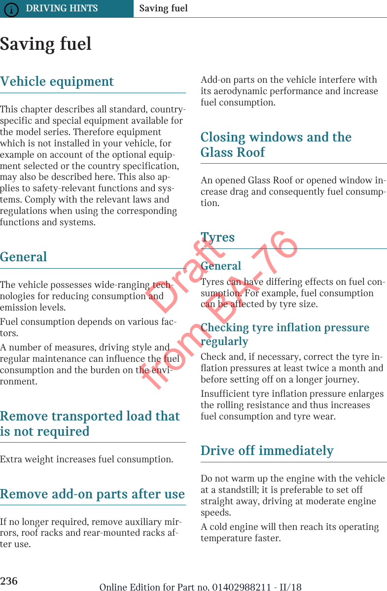 Saving fuelVehicle equipmentThis chapter describes all standard, country-specific and special equipment available forthe model series. Therefore equipmentwhich is not installed in your vehicle, forexample on account of the optional equip-ment selected or the country specification,may also be described here. This also ap-plies to safety-relevant functions and sys-tems. Comply with the relevant laws andregulations when using the correspondingfunctions and systems.GeneralThe vehicle possesses wide-ranging tech-nologies for reducing consumption andemission levels.Fuel consumption depends on various fac-tors.A number of measures, driving style andregular maintenance can influence the fuelconsumption and the burden on the envi-ronment.Remove transported load thatis not requiredExtra weight increases fuel consumption.Remove add-on parts after useIf no longer required, remove auxiliary mir-rors, roof racks and rear-mounted racks af-ter use.Add-on parts on the vehicle interfere withits aerodynamic performance and increasefuel consumption.Closing windows and theGlass RoofAn opened Glass Roof or opened window in-crease drag and consequently fuel consump-tion.TyresGeneralTyres can have differing effects on fuel con-sumption. For example, fuel consumptioncan be affected by tyre size.Checking tyre inflation pressureregularlyCheck and, if necessary, correct the tyre in-flation pressures at least twice a month andbefore setting off on a longer journey.Insufficient tyre inflation pressure enlargesthe rolling resistance and thus increasesfuel consumption and tyre wear.Drive off immediatelyDo not warm up the engine with the vehicleat a standstill; it is preferable to set offstraight away, driving at moderate enginespeeds.A cold engine will then reach its operatingtemperature faster.Seite 236DRIVING HINTS Saving fuel236 Online Edition for Part no. 01402988211 - II/18Draft from BA-76