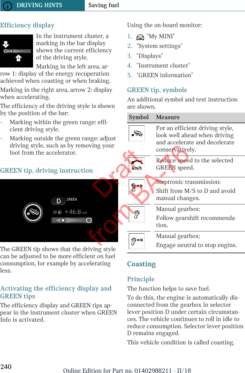 Efficiency displayIn the instrument cluster, amarking in the bar displayshows the current efficiencyof the driving style.Marking in the left area, ar-row 1: display of the energy recuperationachieved when coasting or when braking.Marking in the right area, arrow 2: displaywhen accelerating.The efficiency of the driving style is shownby the position of the bar:–Marking within the green range: effi-cient driving style.–Marking outside the green range: adjustdriving style, such as by removing yourfoot from the accelerator.GREEN tip, driving instructionThe GREEN tip shows that the driving stylecan be adjusted to be more efficient on fuelconsumption, for example by acceleratingless.Activating the efficiency display andGREEN tipsThe efficiency display and GREEN tips ap-pear in the instrument cluster when GREENInfo is activated.Using the on-board monitor:1.   &quot;My MINI&quot;2. &quot;System settings&quot;3. &quot;Displays&quot;4. &quot;Instrument cluster&quot;5. &quot;GREEN information&quot;GREEN tip, symbolsAn additional symbol and text instructionare shown.Symbol MeasureFor an efficient driving style,look well ahead when drivingand accelerate and decelerateconservatively.Reduce speed to the selectedGREEN speed.Steptronic transmission:Shift from M/S to D and avoidmanual changes.Manual gearbox:Follow gearshift recommenda-tion.Manual gearbox:Engage neutral to stop engine.CoastingPrincipleThe function helps to save fuel.To do this, the engine is automatically dis-connected from the gearbox in selectorlever position D under certain circumstan-ces. The vehicle continues to roll in idle toreduce consumption. Selector lever positionD remains engaged.This vehicle condition is called coasting.Seite 240DRIVING HINTS Saving fuel240 Online Edition for Part no. 01402988211 - II/18Draft from BA-76