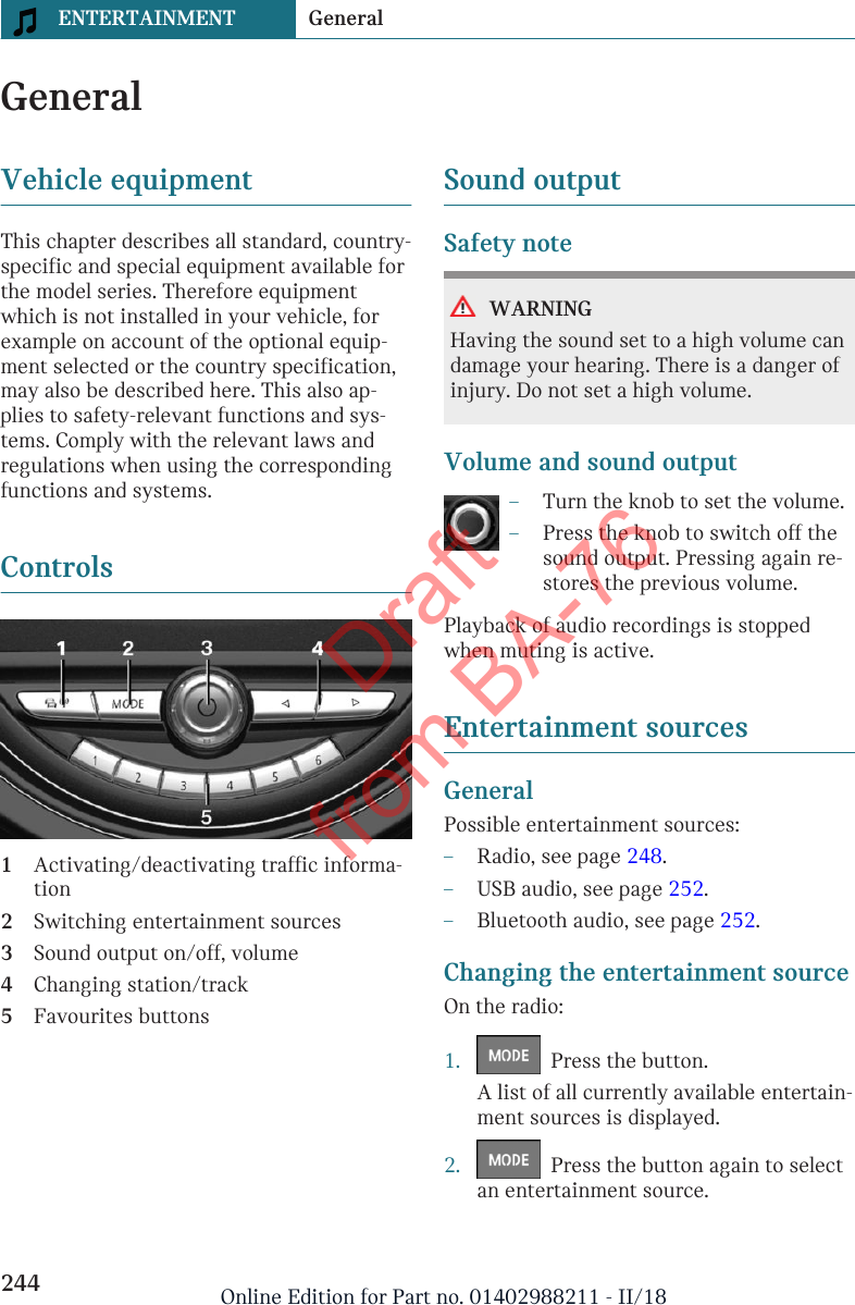 GeneralVehicle equipmentThis chapter describes all standard, country-specific and special equipment available forthe model series. Therefore equipmentwhich is not installed in your vehicle, forexample on account of the optional equip-ment selected or the country specification,may also be described here. This also ap-plies to safety-relevant functions and sys-tems. Comply with the relevant laws andregulations when using the correspondingfunctions and systems.Controls1Activating/deactivating traffic informa-tion2Switching entertainment sources3Sound output on/off, volume4Changing station/track5Favourites buttonsSound outputSafety noteWARNINGHaving the sound set to a high volume candamage your hearing. There is a danger ofinjury. Do not set a high volume.Volume and sound output–Turn the knob to set the volume.–Press the knob to switch off thesound output. Pressing again re-stores the previous volume.Playback of audio recordings is stoppedwhen muting is active.Entertainment sourcesGeneralPossible entertainment sources:–Radio, see page 248.–USB audio, see page 252.–Bluetooth audio, see page 252.Changing the entertainment sourceOn the radio:1.   Press the button.A list of all currently available entertain-ment sources is displayed.2.   Press the button again to selectan entertainment source.Seite 244ENTERTAINMENT General244 Online Edition for Part no. 01402988211 - II/18Draft from BA-76