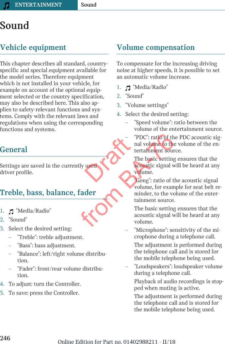 SoundVehicle equipmentThis chapter describes all standard, country-specific and special equipment available forthe model series. Therefore equipmentwhich is not installed in your vehicle, forexample on account of the optional equip-ment selected or the country specification,may also be described here. This also ap-plies to safety-relevant functions and sys-tems. Comply with the relevant laws andregulations when using the correspondingfunctions and systems.GeneralSettings are saved in the currently useddriver profile.Treble, bass, balance, fader1.   &quot;Media/Radio&quot;2. &quot;Sound&quot;3. Select the desired setting:–&quot;Treble&quot;: treble adjustment.–&quot;Bass&quot;: bass adjustment.–&quot;Balance&quot;: left/right volume distribu-tion.–&quot;Fader&quot;: front/rear volume distribu-tion.4. To adjust: turn the Controller.5. To save: press the Controller.Volume compensationTo compensate for the increasing drivingnoise at higher speeds, it is possible to setan automatic volume increase.1.   &quot;Media/Radio&quot;2. &quot;Sound&quot;3. &quot;Volume settings&quot;4. Select the desired setting:–&quot;Speed volume&quot;: ratio between thevolume of the entertainment source.–&quot;PDC&quot;: ratio of the PDC acoustic sig-nal volume to the volume of the en-tertainment source.The basic setting ensures that theacoustic signal will be heard at anyvolume.–&quot;Gong&quot;: ratio of the acoustic signalvolume, for example for seat belt re-minder, to the volume of the enter-tainment source.The basic setting ensures that theacoustic signal will be heard at anyvolume.–&quot;Microphone&quot;: sensitivity of the mi-crophone during a telephone call.The adjustment is performed duringthe telephone call and is stored forthe mobile telephone being used.–&quot;Loudspeakers&quot;: loudspeaker volumeduring a telephone call.Playback of audio recordings is stop-ped when muting is active.The adjustment is performed duringthe telephone call and is stored forthe mobile telephone being used.Seite 246ENTERTAINMENT Sound246 Online Edition for Part no. 01402988211 - II/18Draft from BA-76