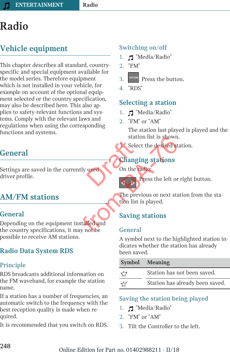 RadioVehicle equipmentThis chapter describes all standard, country-specific and special equipment available forthe model series. Therefore equipmentwhich is not installed in your vehicle, forexample on account of the optional equip-ment selected or the country specification,may also be described here. This also ap-plies to safety-relevant functions and sys-tems. Comply with the relevant laws andregulations when using the correspondingfunctions and systems.GeneralSettings are saved in the currently useddriver profile.AM/FM stationsGeneralDepending on the equipment installed andthe country specifications, it may not bepossible to receive AM stations.Radio Data System RDSPrincipleRDS broadcasts additional information onthe FM waveband, for example the stationname.If a station has a number of frequencies, anautomatic switch to the frequency with thebest reception quality is made when re-quired.It is recommended that you switch on RDS.Switching on/off1.   &quot;Media/Radio&quot;2. &quot;FM&quot;3.   Press the button.4. &quot;RDS&quot;Selecting a station1.   &quot;Media/Radio&quot;2. &quot;FM&quot; or &quot;AM&quot;The station last played is played and thestation list is shown.3. Select the desired station.Changing stationsOn the radio:Press the left or right button.The previous or next station from the sta-tion list is played.Saving stationsGeneralA symbol next to the highlighted station in-dicates whether the station has alreadybeen saved.Symbol Meaning  Station has not been saved.  Station has already been saved.Saving the station being played1.   &quot;Media/Radio&quot;2. &quot;FM&quot; or &quot;AM&quot;3. Tilt the Controller to the left.Seite 248ENTERTAINMENT Radio248 Online Edition for Part no. 01402988211 - II/18Draft from BA-76