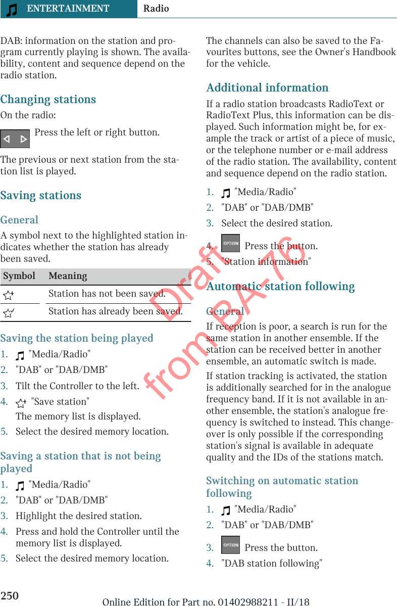 DAB: information on the station and pro-gram currently playing is shown. The availa-bility, content and sequence depend on theradio station.Changing stationsOn the radio:Press the left or right button.The previous or next station from the sta-tion list is played.Saving stationsGeneralA symbol next to the highlighted station in-dicates whether the station has alreadybeen saved.Symbol Meaning  Station has not been saved.  Station has already been saved.Saving the station being played1.   &quot;Media/Radio&quot;2. &quot;DAB&quot; or &quot;DAB/DMB&quot;3. Tilt the Controller to the left.4.   &quot;Save station&quot;The memory list is displayed.5. Select the desired memory location.Saving a station that is not beingplayed1.   &quot;Media/Radio&quot;2. &quot;DAB&quot; or &quot;DAB/DMB&quot;3. Highlight the desired station.4. Press and hold the Controller until thememory list is displayed.5. Select the desired memory location.The channels can also be saved to the Fa-vourites buttons, see the Owner&apos;s Handbookfor the vehicle.Additional informationIf a radio station broadcasts RadioText orRadioText Plus, this information can be dis-played. Such information might be, for ex-ample the track or artist of a piece of music,or the telephone number or e-mail addressof the radio station. The availability, contentand sequence depend on the radio station.1.   &quot;Media/Radio&quot;2. &quot;DAB&quot; or &quot;DAB/DMB&quot;3. Select the desired station.4.   Press the button.5. &quot;Station information&quot;Automatic station followingGeneralIf reception is poor, a search is run for thesame station in another ensemble. If thestation can be received better in anotherensemble, an automatic switch is made.If station tracking is activated, the stationis additionally searched for in the analoguefrequency band. If it is not available in an-other ensemble, the station&apos;s analogue fre-quency is switched to instead. This change-over is only possible if the correspondingstation&apos;s signal is available in adequatequality and the IDs of the stations match.Switching on automatic stationfollowing1.   &quot;Media/Radio&quot;2. &quot;DAB&quot; or &quot;DAB/DMB&quot;3.   Press the button.4. &quot;DAB station following&quot;Seite 250ENTERTAINMENT Radio250 Online Edition for Part no. 01402988211 - II/18Draft from BA-76