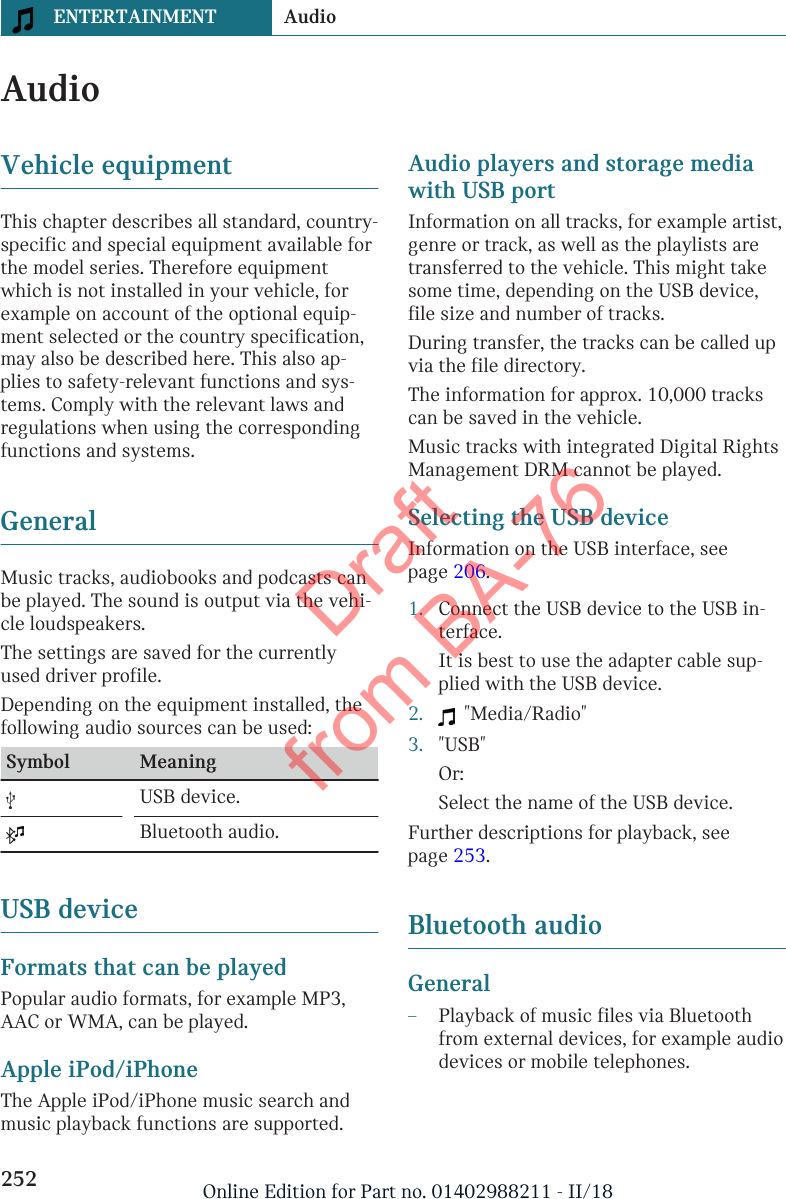 AudioVehicle equipmentThis chapter describes all standard, country-specific and special equipment available forthe model series. Therefore equipmentwhich is not installed in your vehicle, forexample on account of the optional equip-ment selected or the country specification,may also be described here. This also ap-plies to safety-relevant functions and sys-tems. Comply with the relevant laws andregulations when using the correspondingfunctions and systems.GeneralMusic tracks, audiobooks and podcasts canbe played. The sound is output via the vehi-cle loudspeakers.The settings are saved for the currentlyused driver profile.Depending on the equipment installed, thefollowing audio sources can be used:Symbol Meaning  USB device.  Bluetooth audio.USB deviceFormats that can be playedPopular audio formats, for example MP3,AAC or WMA, can be played.Apple iPod/iPhoneThe Apple iPod/iPhone music search andmusic playback functions are supported.Audio players and storage mediawith USB portInformation on all tracks, for example artist,genre or track, as well as the playlists aretransferred to the vehicle. This might takesome time, depending on the USB device,file size and number of tracks.During transfer, the tracks can be called upvia the file directory.The information for approx. 10,000 trackscan be saved in the vehicle.Music tracks with integrated Digital RightsManagement DRM cannot be played.Selecting the USB deviceInformation on the USB interface, seepage 206.1. Connect the USB device to the USB in-terface.It is best to use the adapter cable sup-plied with the USB device.2.   &quot;Media/Radio&quot;3. &quot;USB&quot;Or:Select the name of the USB device.Further descriptions for playback, seepage 253.Bluetooth audioGeneral–Playback of music files via Bluetoothfrom external devices, for example audiodevices or mobile telephones.Seite 252ENTERTAINMENT Audio252 Online Edition for Part no. 01402988211 - II/18Draft from BA-76