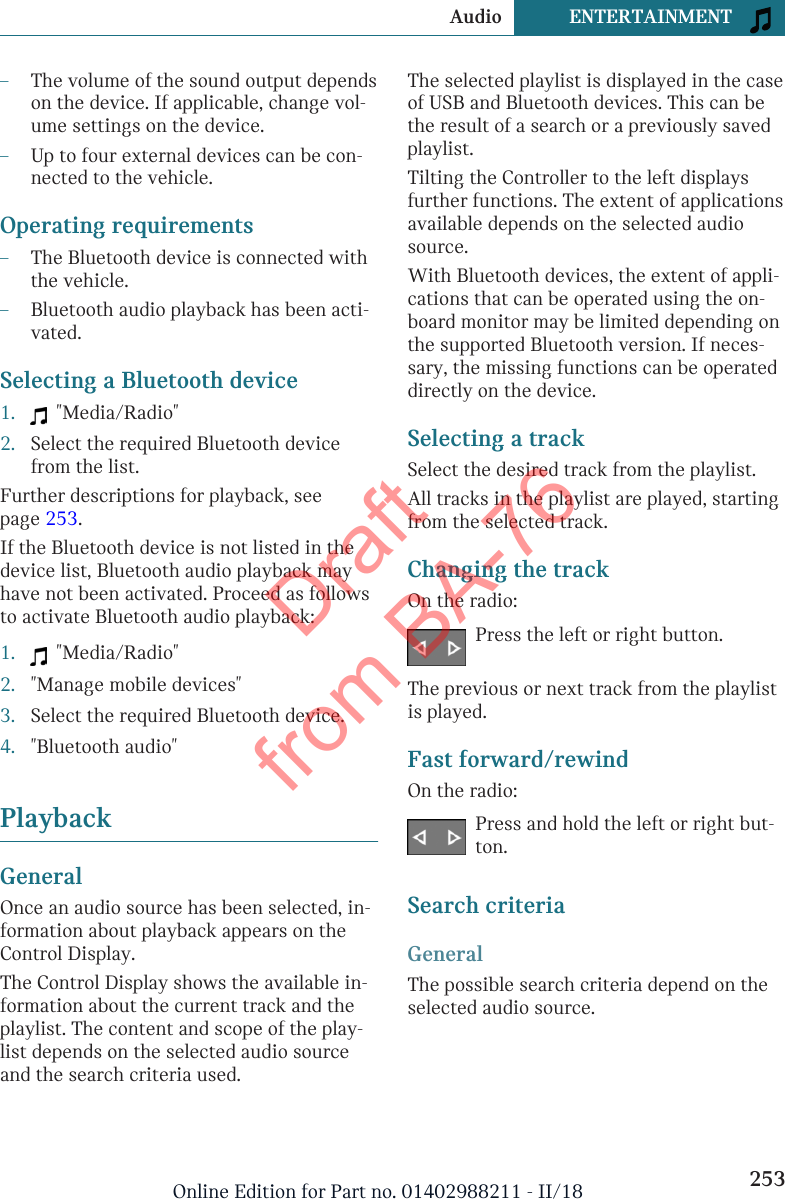 –The volume of the sound output dependson the device. If applicable, change vol-ume settings on the device.–Up to four external devices can be con-nected to the vehicle.Operating requirements–The Bluetooth device is connected withthe vehicle.–Bluetooth audio playback has been acti-vated.Selecting a Bluetooth device1.   &quot;Media/Radio&quot;2. Select the required Bluetooth devicefrom the list.Further descriptions for playback, seepage 253.If the Bluetooth device is not listed in thedevice list, Bluetooth audio playback mayhave not been activated. Proceed as followsto activate Bluetooth audio playback:1.   &quot;Media/Radio&quot;2. &quot;Manage mobile devices&quot;3. Select the required Bluetooth device.4. &quot;Bluetooth audio&quot;PlaybackGeneralOnce an audio source has been selected, in-formation about playback appears on theControl Display.The Control Display shows the available in-formation about the current track and theplaylist. The content and scope of the play-list depends on the selected audio sourceand the search criteria used.The selected playlist is displayed in the caseof USB and Bluetooth devices. This can bethe result of a search or a previously savedplaylist.Tilting the Controller to the left displaysfurther functions. The extent of applicationsavailable depends on the selected audiosource.With Bluetooth devices, the extent of appli-cations that can be operated using the on-board monitor may be limited depending onthe supported Bluetooth version. If neces-sary, the missing functions can be operateddirectly on the device.Selecting a trackSelect the desired track from the playlist.All tracks in the playlist are played, startingfrom the selected track.Changing the trackOn the radio:Press the left or right button.The previous or next track from the playlistis played.Fast forward/rewindOn the radio:Press and hold the left or right but-ton.Search criteriaGeneralThe possible search criteria depend on theselected audio source.Seite 253Audio ENTERTAINMENT253Online Edition for Part no. 01402988211 - II/18Draft from BA-76