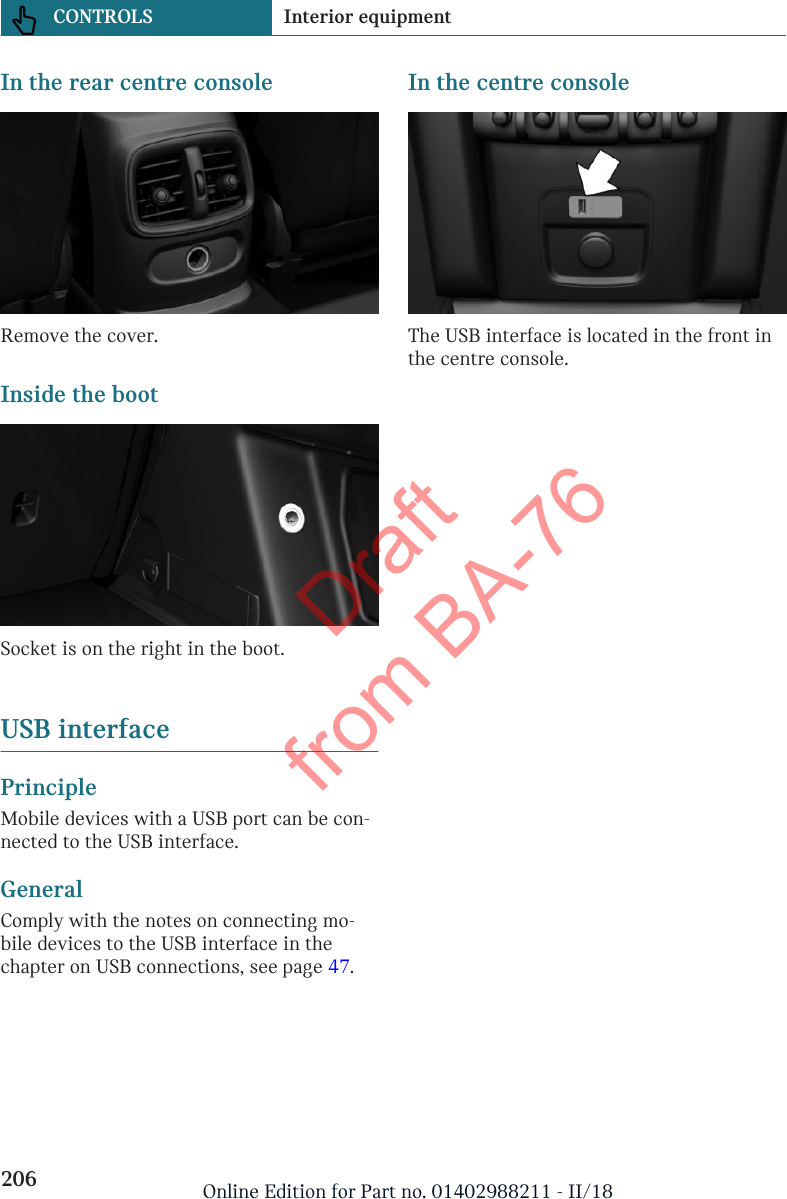 In the rear centre consoleRemove the cover.Inside the bootSocket is on the right in the boot.USB interfacePrincipleMobile devices with a USB port can be con-nected to the USB interface.GeneralComply with the notes on connecting mo-bile devices to the USB interface in thechapter on USB connections, see page 47.In the centre consoleThe USB interface is located in the front inthe centre console.Seite 206CONTROLS Interior equipment206 Online Edition for Part no. 01402988211 - II/18Draft from BA-76