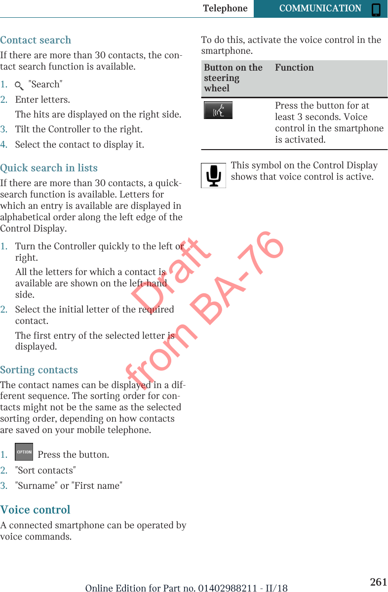 Contact searchIf there are more than 30 contacts, the con-tact search function is available.1.   &quot;Search&quot;2. Enter letters.The hits are displayed on the right side.3. Tilt the Controller to the right.4. Select the contact to display it.Quick search in listsIf there are more than 30 contacts, a quick-search function is available. Letters forwhich an entry is available are displayed inalphabetical order along the left edge of theControl Display.1. Turn the Controller quickly to the left orright.All the letters for which a contact isavailable are shown on the left-handside.2. Select the initial letter of the requiredcontact.The first entry of the selected letter isdisplayed.Sorting contactsThe contact names can be displayed in a dif-ferent sequence. The sorting order for con-tacts might not be the same as the selectedsorting order, depending on how contactsare saved on your mobile telephone.1.   Press the button.2. &quot;Sort contacts&quot;3. &quot;Surname&quot; or &quot;First name&quot;Voice controlA connected smartphone can be operated byvoice commands.To do this, activate the voice control in thesmartphone.Button on thesteeringwheelFunctionPress the button for atleast 3 seconds. Voicecontrol in the smartphoneis activated.This symbol on the Control Displayshows that voice control is active.Seite 261Telephone COMMUNICATION261Online Edition for Part no. 01402988211 - II/18Draft from BA-76