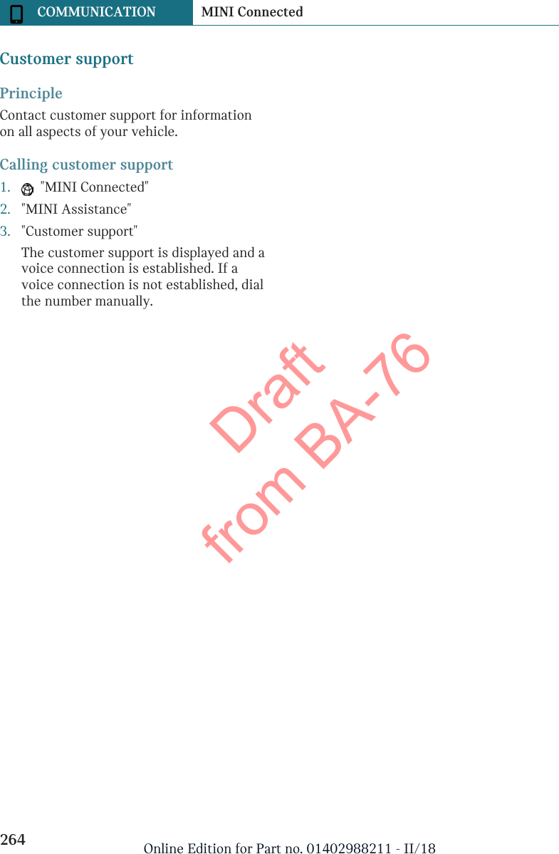 Customer supportPrincipleContact customer support for informationon all aspects of your vehicle.Calling customer support1.   &quot;MINI Connected&quot;2. &quot;MINI Assistance&quot;3. &quot;Customer support&quot;The customer support is displayed and avoice connection is established. If avoice connection is not established, dialthe number manually.Seite 264COMMUNICATION MINI Connected264 Online Edition for Part no. 01402988211 - II/18Draft from BA-76