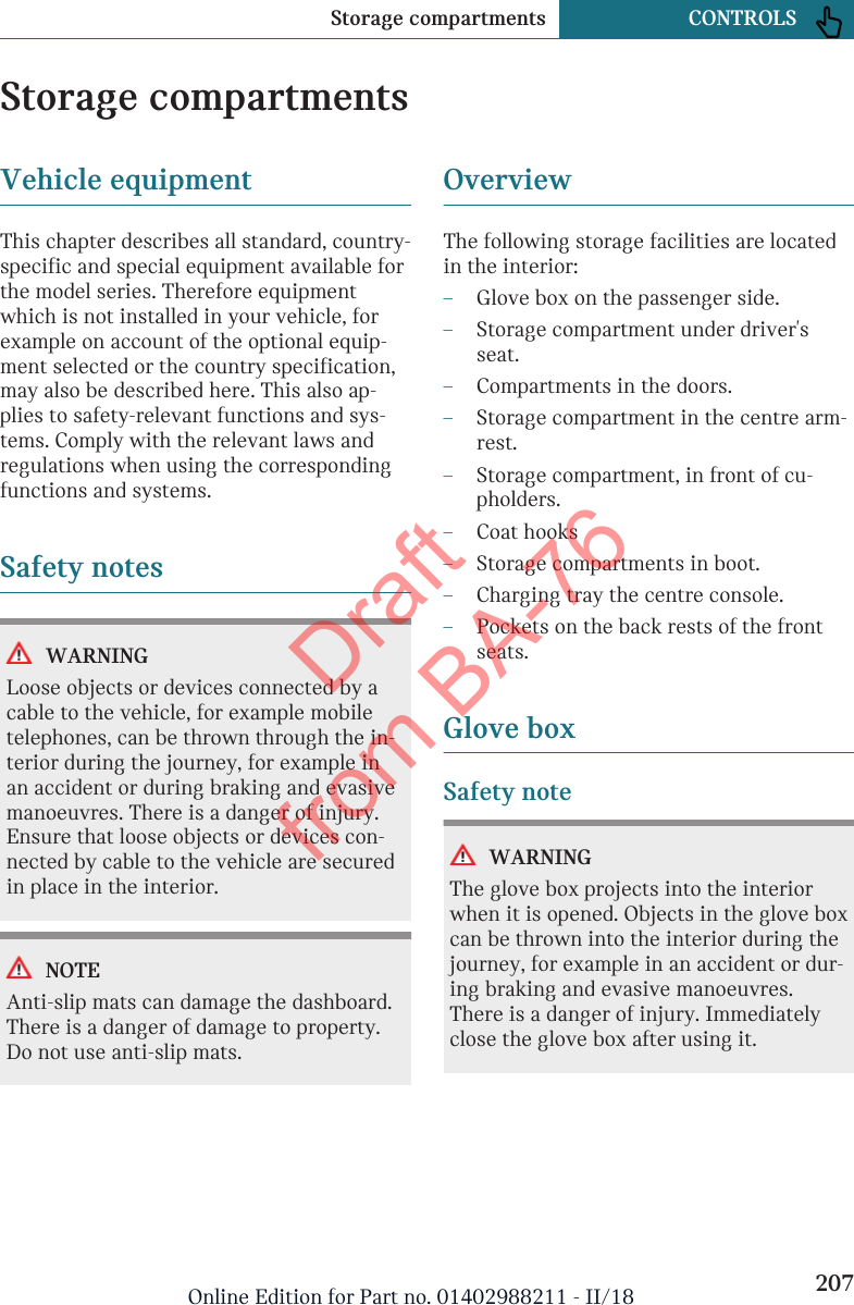 Storage compartmentsVehicle equipmentThis chapter describes all standard, country-specific and special equipment available forthe model series. Therefore equipmentwhich is not installed in your vehicle, forexample on account of the optional equip-ment selected or the country specification,may also be described here. This also ap-plies to safety-relevant functions and sys-tems. Comply with the relevant laws andregulations when using the correspondingfunctions and systems.Safety notesWARNINGLoose objects or devices connected by acable to the vehicle, for example mobiletelephones, can be thrown through the in-terior during the journey, for example inan accident or during braking and evasivemanoeuvres. There is a danger of injury.Ensure that loose objects or devices con-nected by cable to the vehicle are securedin place in the interior.NOTEAnti-slip mats can damage the dashboard.There is a danger of damage to property.Do not use anti-slip mats.OverviewThe following storage facilities are locatedin the interior:–Glove box on the passenger side.–Storage compartment under driver&apos;sseat.–Compartments in the doors.–Storage compartment in the centre arm-rest.–Storage compartment, in front of cu-pholders.–Coat hooks–Storage compartments in boot.–Charging tray the centre console.–Pockets on the back rests of the frontseats.Glove boxSafety noteWARNINGThe glove box projects into the interiorwhen it is opened. Objects in the glove boxcan be thrown into the interior during thejourney, for example in an accident or dur-ing braking and evasive manoeuvres.There is a danger of injury. Immediatelyclose the glove box after using it.Seite 207Storage compartments CONTROLS207Online Edition for Part no. 01402988211 - II/18Draft from BA-76