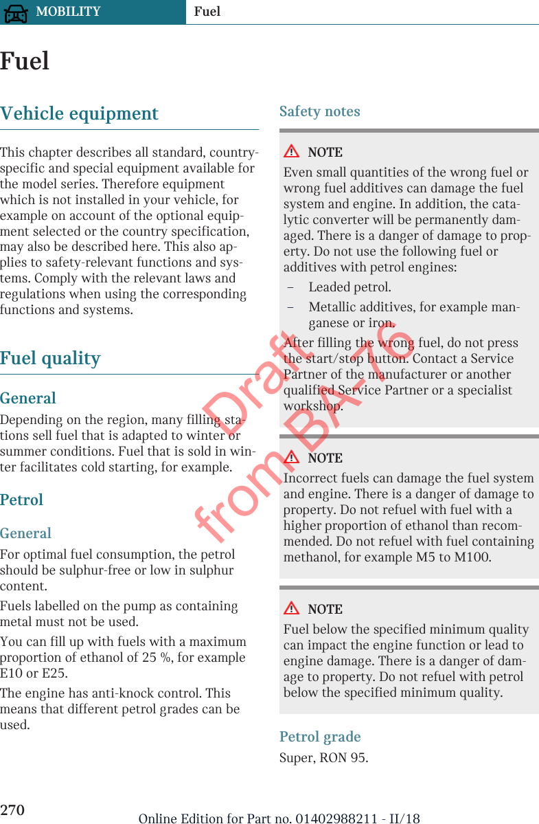 FuelVehicle equipmentThis chapter describes all standard, country-specific and special equipment available forthe model series. Therefore equipmentwhich is not installed in your vehicle, forexample on account of the optional equip-ment selected or the country specification,may also be described here. This also ap-plies to safety-relevant functions and sys-tems. Comply with the relevant laws andregulations when using the correspondingfunctions and systems.Fuel qualityGeneralDepending on the region, many filling sta-tions sell fuel that is adapted to winter orsummer conditions. Fuel that is sold in win-ter facilitates cold starting, for example.PetrolGeneralFor optimal fuel consumption, the petrolshould be sulphur-free or low in sulphurcontent.Fuels labelled on the pump as containingmetal must not be used.You can fill up with fuels with a maximumproportion of ethanol of 25 %, for exampleE10 or E25.The engine has anti-knock control. Thismeans that different petrol grades can beused.Safety notesNOTEEven small quantities of the wrong fuel orwrong fuel additives can damage the fuelsystem and engine. In addition, the cata-lytic converter will be permanently dam-aged. There is a danger of damage to prop-erty. Do not use the following fuel oradditives with petrol engines:–Leaded petrol.–Metallic additives, for example man-ganese or iron.After filling the wrong fuel, do not pressthe start/stop button. Contact a ServicePartner of the manufacturer or anotherqualified Service Partner or a specialistworkshop.NOTEIncorrect fuels can damage the fuel systemand engine. There is a danger of damage toproperty. Do not refuel with fuel with ahigher proportion of ethanol than recom-mended. Do not refuel with fuel containingmethanol, for example M5 to M100.NOTEFuel below the specified minimum qualitycan impact the engine function or lead toengine damage. There is a danger of dam-age to property. Do not refuel with petrolbelow the specified minimum quality.Petrol gradeSuper, RON 95.Seite 270MOBILITY Fuel270 Online Edition for Part no. 01402988211 - II/18Draft from BA-76