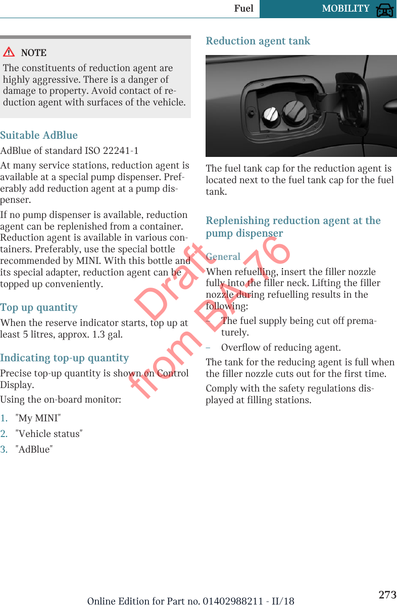 NOTEThe constituents of reduction agent arehighly aggressive. There is a danger ofdamage to property. Avoid contact of re-duction agent with surfaces of the vehicle.Suitable AdBlueAdBlue of standard ISO 22241-1At many service stations, reduction agent isavailable at a special pump dispenser. Pref-erably add reduction agent at a pump dis-penser.If no pump dispenser is available, reductionagent can be replenished from a container.Reduction agent is available in various con-tainers. Preferably, use the special bottlerecommended by MINI. With this bottle andits special adapter, reduction agent can betopped up conveniently.Top up quantityWhen the reserve indicator starts, top up atleast 5 litres, approx. 1.3 gal.Indicating top-up quantityPrecise top-up quantity is shown on ControlDisplay.Using the on-board monitor:1. &quot;My MINI&quot;2. &quot;Vehicle status&quot;3. &quot;AdBlue&quot;Reduction agent tankThe fuel tank cap for the reduction agent islocated next to the fuel tank cap for the fueltank.Replenishing reduction agent at thepump dispenserGeneralWhen refuelling, insert the filler nozzlefully into the filler neck. Lifting the fillernozzle during refuelling results in thefollowing:–The fuel supply being cut off prema-turely.–Overflow of reducing agent.The tank for the reducing agent is full whenthe filler nozzle cuts out for the first time.Comply with the safety regulations dis-played at filling stations.Seite 273Fuel MOBILITY273Online Edition for Part no. 01402988211 - II/18Draft from BA-76