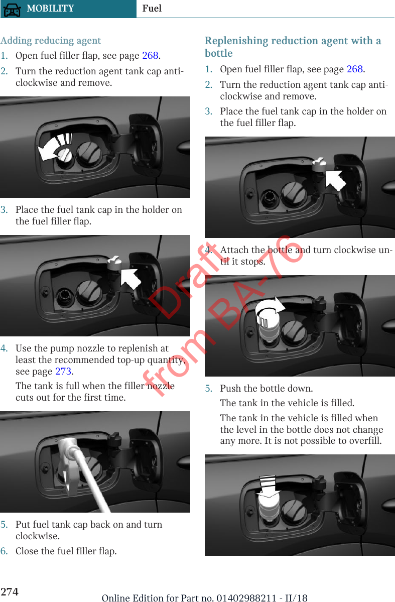 Adding reducing agent1. Open fuel filler flap, see page 268.2. Turn the reduction agent tank cap anti-clockwise and remove.3. Place the fuel tank cap in the holder onthe fuel filler flap.4. Use the pump nozzle to replenish atleast the recommended top-up quantity,see page 273.The tank is full when the filler nozzlecuts out for the first time.5. Put fuel tank cap back on and turnclockwise.6. Close the fuel filler flap.Replenishing reduction agent with abottle1. Open fuel filler flap, see page 268.2. Turn the reduction agent tank cap anti-clockwise and remove.3. Place the fuel tank cap in the holder onthe fuel filler flap.4. Attach the bottle and turn clockwise un-til it stops.5. Push the bottle down.The tank in the vehicle is filled.The tank in the vehicle is filled whenthe level in the bottle does not changeany more. It is not possible to overfill.Seite 274MOBILITY Fuel274 Online Edition for Part no. 01402988211 - II/18Draft from BA-76